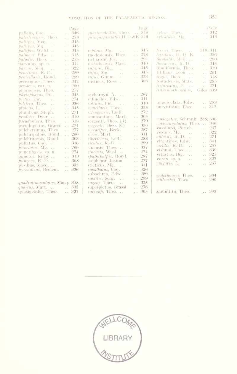 Mosyrnos oi- MU': i’ai,.\i:.\k( i k kia.ion. .'<aI palU'ns, r<)<| 'age piilis!nii'ii.<l.'~. riico. 'J7S ;<i,s My. . . ;u,s pdllipes, W ahl. . . ;m,s ptilDU Vi. I 'alw . . . :i 1 .s pdliiiiis. riu'o. . . 'd7S par\ iilii'<. sp. 11, dll ptin iis, Macp . . d'j'j pciirthiiis. I\. 1'. 2S9 pt'iiicUhii is, l\(in(l. |U'roxi,!;iius, riu'o. ;U2 pcrsu'us \ar. ii. 2.S(i I'lianicnsis, I'ln'o. 1277 phvti>plui:;!is. ru'. d-Iri pit Ills, l.w. . . 274 pllilfl'd. I'lu’t). . . dd(i piiucns, 1 d45 jiliinilnnis, Stcph. 271 pi tuiolrs, 1 >\'ar . . dio pscudouivcd, riu'o. dis ))S('U(i(i|>u t us. (liMssi 274 jiuU'horniuus, I'hi-o. 277 iuilihri]>alpis. Kmid. 291) jniU'hritarsis, Koiul. dltd I'ullatus, dl(-) piiiictdfiis. Mg. . . 299 jiuuctiliasis, sp. u. 274 punctor. Ivirhy . . did piiiii;ei!s, K.-l >. . . dOS jiusillus. Mac(|. . . ddd pyreiiaiciis, l^rolcin. ddH qiiddidtiiiidciildtiis, Macq. d()8 qiidilits, -Mart. . . 305 quasigelidiis, Thco. 337 I'a;;.' tjildsiiiindistlis, 1 hro. . . 340 qiil liqiu ldstldlll'^. 11.1 .A K .d 15 It'pIdllS, M,g. . . . . d 1 S rhoclcsii-usis, riici). . . 27S I'irlii.nalii, 1' u . . . . . 29 1 iDsItirliifiisis, Mart. . . .dIo Ill IIII IIS, lllg. . , 345 1 iifiis, .M.g. , . d 15 niliis, (limiu. . , 323 rustu us, U’lissi . . . . dOS sactiarovii, .\. . . . . 2(t7 saliucllus. I'ldw . . . dll sdliiiiis, Idc. .. dto siiili’lldns, I'hiMi. . . 325 St'/ciiyi'lisis, 1 .11(11. . . 272 sciiiicautaus. .Mart, . . 3115 surguiili, I’lici). (.)) . . 279 scryeiili, 'I'lico. (C') . . 33(t sn i dlipi’s, l U'c lv. . . 2S7 srnis, .Mart. . . 311 sihci'ieiisis, laidl. . . 2SS sicidiis, K.-1). . . 29!-) sinensis, 'I'lieo. . . . . 337 sinensis, W'icd. . . . . 274 spdihiptdpis, Koiid, . . 287 steplicnsi, Liston . . 277 stictiiais, M.g. , . dll siihdlbdliis, C()(]. . . 320 suhochrea, IMlw. . . 289 siihlilis, Serg. . . 299 siii^cus, Tlieo. . . 325 supcrpictus, e.rassi . . 278 snveoufi, Theo. . . . . 305 . I'/.'ui, riiiM 1, .1 '.;c d 12 '~vl: dlii II'., .Me, , . .3 1 5 Ii 111, i, I'lico. ,3 10 tl 1 h'l 1 lldll\. 1 1. 1). K. :t30 Ilii iihiildi. ,M( i 1 , . 290 Iliiiidi It II-,. K, 1 >. 345 1 i|nd0oruii>, I'licii. ddt) 1 d dlaii', 1 .(■( Ill . . 2t»l 1 OgOI , 1 lico. d 18 towadciisis, .Mal.^. , . 285 Infincdlii-', Id 271 Ii ildfiiidi'li VIII Inis, (liles 339 uugiii( ulata, I'.dw. . . 28,3 uiiivitlatiis, i'lico. 342 Vdiieydliis, Scliraiik. 288, doo vdiiiidiniii/dliis, 'I'lico. . . 340 vassilicvi, 1 ’ortcli. . . 207 vcxaiis, Mg. 322 villosiii, K.-l). . . 271 \'irgati])cs, Ldw. 341 vindis, K.-l). 207 vislimii, I'hci). . . ddt) vittatus, Kig. 325 vora.x, sp. ii. 327 viilyni'is, L. 207 wdlei'hoiisci, 'I'heo. 304 willcocksi, 'I'heo. 299 zaninititii, Thco. 3( >3 LIBRARY