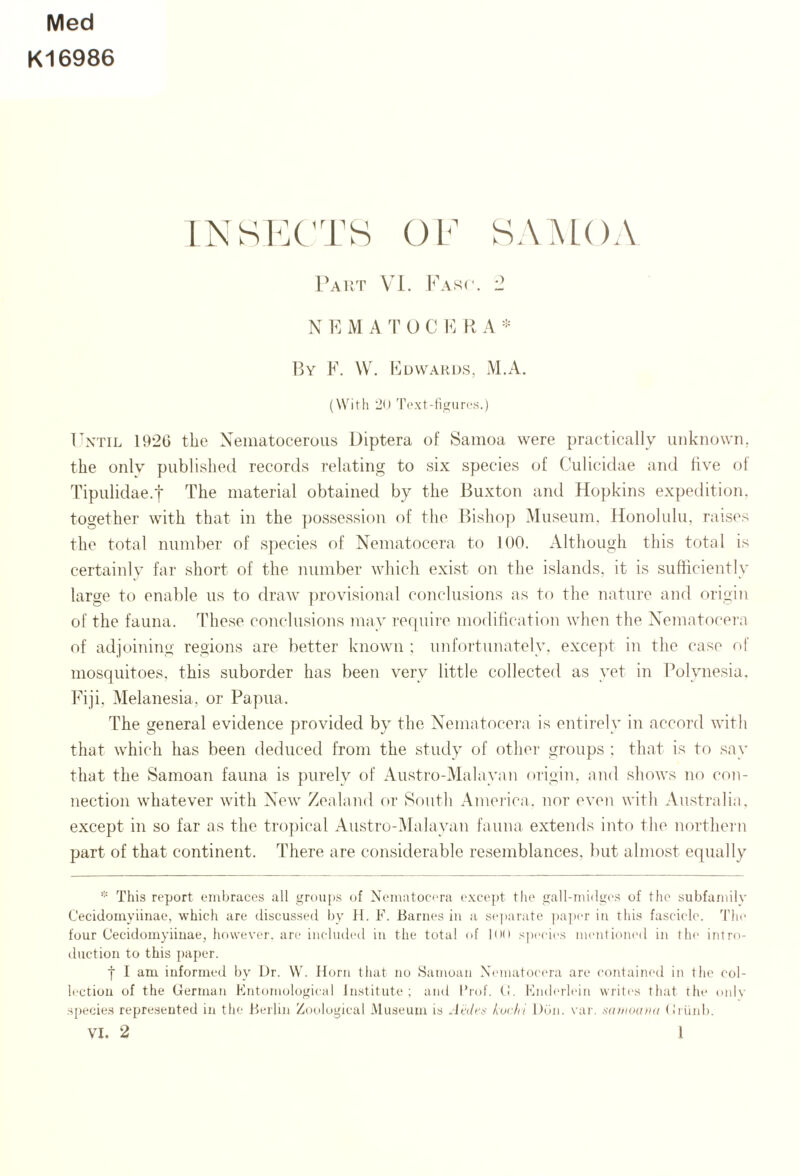 Med K16986 INSl^X'I^S OF SAMOA Pakt VM. Fawc. -2 N 1^] M A T O C h] R A ]5y F. \V. Fuvvahds, M.A. (With ‘JO Toxt-titfurcs.) Ontil 192G the Xematoceroiis Diptera of Samoa were practically unknown, the only published records relating to six species of Culicidae and live of Tipulidae.t The material obtained by the Buxton and Hopkins expedition, together with that in the jtossessiou of the Ihsho]) Museum. Honolulu, raises the total number of species of Nematocera to 100. Although this total is certainly far short of the number which exist on the islands, it is sufticiently large to enable us to draw provisional conclusions as to the nature and origin of the fauna. These conclusions may require modification when the Nematocera of adjoining regions are better known : unfortunately. exce])t in the case of mosquitoes, this suborder has been very little collected as yet in Polynesia. Fiji, Melanesia, or Papua. The general evidence provided by the Nematocera is entirely in accoi-d with that which has been deduced from the study of other groups : that is to say that the Samoan fauna is purely of Austro-Malayan origin, and shows no con¬ nection whatever with New Zealand or South .Ameiica. nor even with Australia, except in so far as the tropical Austro-Malayan fauna extends int(^ the northern part of that continent. There are considerable resemblances, but almost equally This report embraces all groups (T Nematocera except the gall-midges of the subfamilv Cecidomyiinae, which are discussed by H. F. Barnes in a separate ])a])er in this fascicle. 'I'he four Cecidomyiinae, however, are included in the total of loo species mentioned in the intro¬ duction to this paper. t I am informed by Dr. \V. Horn that no Samoan Xematoctua are contained in the col¬ lection of the German Fntomological Institute; and Prof. (!. Fnderlein writes that the oidv species repre.sented in the Berlin Zoological .Museum is .lah'i- kur/ii Don. var. •■idinoiuiu (Jiiiid). VI. 2 I