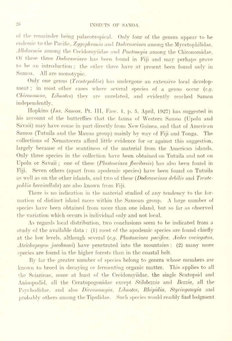 2() ol tlio roinnindor boing i^alaontropical. Only four of the genera appear to be eiuleinic' to the racilic, Zy(jophw)H(( and Dodccdstmard among tlie Myceto])hilidae, AlJoJd'emia among the CecidoTiiyiidae and Ponlomyia among the Chironomidae. Ol those tliree Do(lrcnf^riar(( has Ix'on found in l^hji and may perha])S {)rove to be an introduction ; tlie other three liave at ])resent been found only in Samoa. All are monotypic. Only one genus {Troitepohlia) has undergone an extensive local develop¬ ment ; m most other eases where several s])eeies of a genus occur (c.r/. Chiw)io)))US, Lildiofes) they are unrelated, and evidently reached Samoa independently. Hopkins (Ins. Sawoa, Pt. Ill; Fasca I, ]). 5, April, 1927) has suggested in his account of the butterflies that the fauna of We,stern Samoa (Upolu and Savaii) may have come in part directly from New Guinea, and that of American Samoa (Tutuila and the Manna group) mainly by way of Fiji and Tonga. The collections of Nematocera afford little evidence for or against this suggestion, largely because of the scantiness of the material from the American islands. Only three species in the collection have been obtained on Tutuila and not on Upolu or Savaii ; one of these {Plastosciara flavibasis) has also been found in Fiji. Seven others (apart from apodemic species) have been found on Tutuila as well as on the other islands, and two of these {Dodecasciara dehUis^ and Trente- pohlia brevicelJida) are also known from Fiji. There is no indication in the material studied of any tendency to the for¬ mation of di.stinct i.sland races within the Samoan group. A large number of species have ])een obtained from more than one island, but so far as observed the variation which occurs is individual only and not local. As regards local di.stribution, two conclusions seem to be indicated fi'om a study of the available data : (1) mo.st of the apodemic species are found chiefly at the low levels, although several {e.y. Plasiosciara pacifico. Aedes variegedns, Atrichopogon jacobsoni) have penetrated into the mountains ; (2) many more sjoecies are found in the higher fore.sts than in the coastal belt. By far the greater number of s])ecies belong to genera whose members are knowji to breed in decaying or fermenting organic matter. This applies to all the Sciarinae, some at least of the Cecidomyiidae, the single Scatopsid and Anisopodid, all the Ceratopogonidae excejff Stilobezzia and Bezzia, all the I’svcliodidae. and also Dicrdnoniyia. Libnotes, Rliipidia, Btyrwgomyia and probably othei's among the Tij)ulidae. Such s[)ccies would readily find lodgment