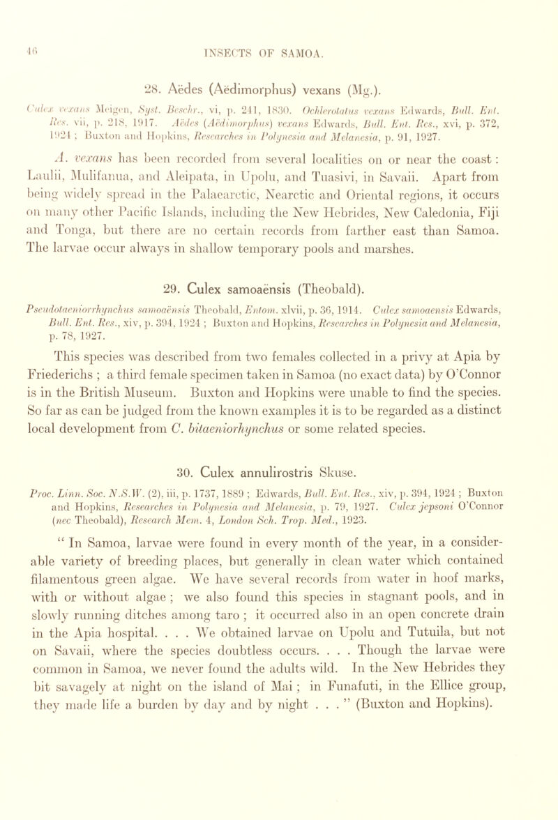 K) 28. Aedes (Aedimorphus) vexans (Mg.). ( i(li‘x V(X(nis Mciifcn, SifsI. Jicscliy., vi, ]). 211, 1830. OclihxolKtiis rcxniif! J^dvvurds, Bull. Et)!. lies, vii, |). 218, 1017. Aihlrs {Aedimorpints) vexans Fdwards, Ball. Eiil. Res., xvi, p. 372, 1021 ; Huxtoii and ll()|ikin.s, Researches in Rohjnesia atid Melanesia, p. 01, 1927. V(’xa)is has been recorded from several localities on or near the coast: Lanlii, Alulifaima, and Alei])ata, in Upohi, and Tiiasivi, in Savaii. Apart from being widely sjrread in the Palaearctic*, Nearctic and Oriental regions, it occurs on many other Pacilic Islands, including the New Hebrides, New Caledonia, Fiji and Tonga, but there are no certain records from farther east than Samoa. The larvae occur always in shallow temporary pools and marshes. 29. Culex samoaensis (Theobald). Pseadotaeniorrhtptchas satnoanisis Theobald, Entom. xlvii, p. 36, 1014. Ctdcx samoaensis Edwards, Bull. Ent. Res., xiv, ji. 394, 1924 ; Buxton and Hopkins, Researches in Pohjnesia and Melanesia, p. 78, 1927. This species was described from two females collected in a privy at x4pia by Friederichs ; a third female specimen taken in Samoa (no exact data) by O’Connor is in the British Museum. Buxton and Hopkins were unable to find the species. So far as can be judged from the known examples it is to be regarded as a distinct local development from C. hitaeniorhynchus or some related species. 30. Culex annuhrostris Skuse. Proc. Linn. Soc. AkS.lT. (2), iii, p. 1737, 1889 ; Edwards, Bull. Ent. Res., xiv, p. 394, 1924 ; Buxton and Hopkins, Researches in Puh/nesia and Melanesia, p. 79, 1927. Culex jejjsoni O'Connor {nec Theobald), Research Mem. 4, London Sch. Trop. Med., 1923. “ In Samoa, larvae were found in every month of the year, in a consider¬ able variety of breeding places, but generally in clean water which contained filamentous gi'een algae. We have several records from water in hoof marks, with or without algae ; we also found this species in stagnant pools, and in slowly running ditches among taro ; it occurred also in an open concrete drain in the Apia hospital. . . . We obtained larvae on Upolu and Tutuila, but not on Savaii, where the species doubtless occurs. . . . Though the larvae were common in Samoa, we never found the adults wild. In the New Hebrides they bit savagely at night on the island of Mai ; in Funafuti, in the Ellice gi’oup, they made life a biuxlen by day and by night ...” (Buxton and Hopkins).