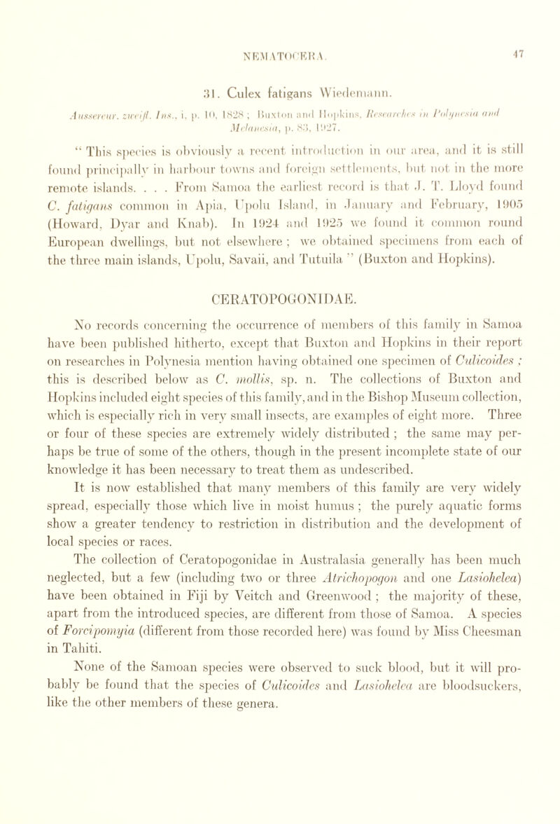 Nf^AI.\T(M'Kir\. ■17 Culex fatigans Wiedc'iiiaiitK Aiisserciir. ztccill. Ins., i, |i. |0. IS2S ; lluxtoii mid llojikiiis, licsittrcln s ni Poh/ncsin (iml Mchiiicsni, I). «''•), Id’JT. “ Tliis .s])eci('s is obviously a ixMmiit iiiti'odurtion iii our area,, and it is still found ])iincii)allv in harbour towns and foreign s(‘tthniKMits, but not in the more remote islands. . . . Fixnn Samoa the eaiia'st I’eeord is that .1. Ijloyd found C. fatigans common in A])ia, Kpolu Island, in -la.nuary and February, llH)o (Howard, Dyar and Knab). In 1!)24 and ID'io we found it common round European dwellings, but not elsewhere ; we obtained s))ccimens from each ot the three main islands, U[)ohi, Savaii, and Tutuila ’ (Buxton and Hopkins). CERATOrOGONIDAE. No records concerning the occurrence of mendjers of this laniily in Samoa have been published hitherto, except that Buxton and Hopkins in their report on researches in Polynesia mention having obtained one specimen of Culicoides : this is described below as C. inollis, sp. n. The collections of Buxton and Hopkins included eight species of this family, and in the Bishop Museum collection, which is especially rich in very small insects, are examples of eight more. Three or four of these species are extremely widely distributed ; the same may per¬ haps be true of some of the others, though in the present incomplete state of our knowledge it has been necessary to treat them as imdescribed. It is now established that many members of this family are very widely spread, especially those which live in moist humus ; the purely aquatic forms show a greater tendency to restriction in distribution and the development of local species or races. The collection of Ceratopogonidae in Australasia generally has been much neglected, but a few (including two or three AtricJiopogon and one Lasiohelea) have been obtained in Fiji by Veitch and Greenwood ; the majority of these, apart from the introduced species, are different from those of Samoa. A species of Fompomyia (different from those recorded here) was found by Miss Cheesman in Tahiti. None of the Samoan species were observed to suck blood, but it will pro¬ bably be found that the species of Culicoides and Lasiohelea are bloodsuckers, like the other members of these genera. O