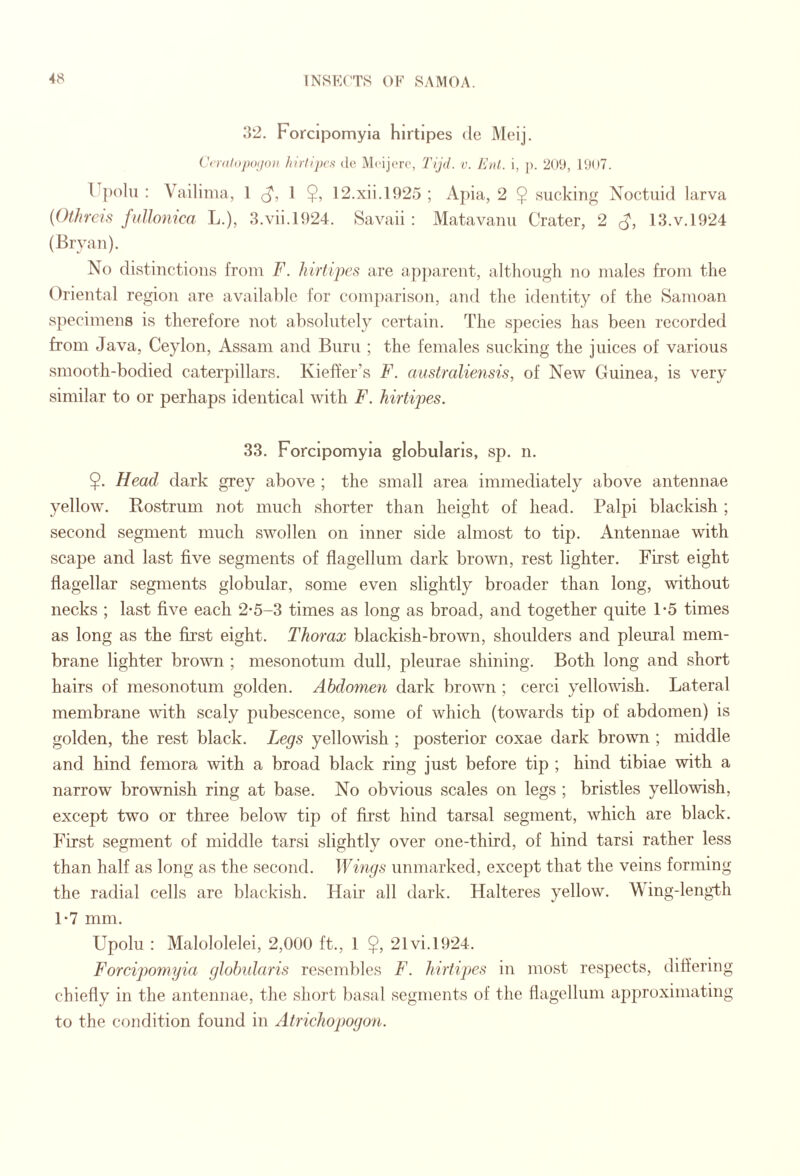 32. Forcipomyia hirtlpes do Meij. Cattlojmjon hirlqws de Mcijorc, Tijd. v. I'jdI,. i, ]). 2(»U, : Vailinia, I 1 $, 12.xii.l925 ; Apia, 2 $ sucking Noctuid larva {Othreis fulJonica L.), 3.vii.l924. Savaii ; Matavanu Crater, 2 13.V.1924 (Bryan). No distinctions from F. hirfipes are ap])arent, altliougli no males from the Oriental region are available for comparison, and the identity of the Samoan specimens is therefore not absolutely certain. The species has been recorded from Java, Ceylon, Assam and Bum ; the females sucking the juices of various smooth-bodied caterpillars. Kieffer’s F. australiensis, of New Guinea, is very similar to or perhaps identical with F. hirtipes. 33. Forcipomyia globularls, sp. n. $. Head dark grey above ; the small area immediately above antennae yellow. Rostrum not much shorter than height of head. Palpi blackish ; second segment much swollen on inner side almost to tip. Antennae with scape and last five segments of flagellum dark brown, rest lighter. First eight flagellar segments globular, some even slightly broader than long, without necks ; last five each 2-5-3 times as long as broad, and together quite 1-5 times as long as the first eight. Thorax blackish-brown, shoulders and pleural mem¬ brane lighter brown ; mesonotum dull, pleurae shining. Both long and short hairs of mesonotum golden. Abdomen dark brown ; cerci yellowish. Lateral membrane wfith scaly pubescence, some of which (towards tip of abdomen) is golden, the rest black. Ijegs yellowish ; posterior coxae dark brown ; middle and hind femora with a broad black ring just before tip ; hind tibiae with a narrow brownish ring at base. No obvious scales on legs ; bristles yellowish, except two or three below tip of first hind tarsal segment, which are black. First segment of middle tarsi slightly over one-third, of hind tarsi rather less than half as long as the second. Wings unmarked, except that the veins forming the radial cells are blackish. Hair all dark. Halteres yellow. Wing-lengi-h 1-7 mm. Upolu : Malololelei, 2,000 ft., 1 $, 21vi.l924. Forcipomyia glolmlaris resembles F. hirtipes in most respects, difi’ering chiefly in the antennae, the short basal segments of the flagellum approximating to the condition found in Atrichopogon.