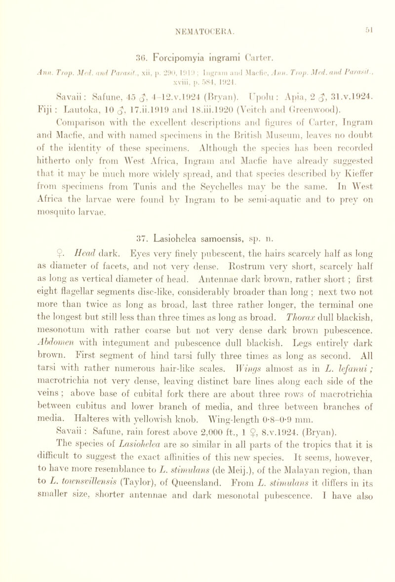 f)! .‘>(1. Forcipomyia ingrami (*ait(‘r. Atilt. Trap. Mill, iiiiil l*iintsil., xii, |i. -‘.HI, ; liiirr;mi ;iiiil .Madii', .lini. Tnip. Mnl.iaiil I’iniisil., w iii. |). AS I, I'J'J I. Savaii : Safiinc, 4.> J', 1-12.v.I!*‘24 (P)ryaii). F|)()lu ; Apia, 2 .41.v.1924. Fiji : Laiitoka, 10 (5, 17.ii.101!) and IS,iii.1020 (\4'i1( Ii and (Iroc'nwood). (’oinpai'ison with llu' (s\('(']l('nt d(\s(‘ri|)tions and fiyiiia's of ('ai't(‘r, Ingrani and Maclie, aiul with nainod spocinunis in tlu'. Bcitish MiiscMiin, loavos no doul)t of tlio identity of these s])eeiinens. Althoiiyii the, species lias been recoi'ded liitherto only from West Africa, Ingram and jMacfie have already suggested that it may be much more widely s])read, and that species described by I\i(4Ter from s])ecimens from Tunis and the Seychelles may be the same. In West Africa the larvae were found ])v Ingram to be semi-aquatic and to prey on mos(]iiito larvae. .47. Lasiohelea samoensis, sj). n. $. Head dark. Eyes very finely ])ubescent, the hairs scarcely half as long as diameter of facets, and not very dense. Rostrum very short, scarcely half as long as vertical diameter of head. Antennae dark brown, rather short ; first eight flagellar segments disc-like, considerably broader than long ; next two not more than twice as long as broad, last three rather longer, the terminal one the longest but still less than three times as long as broad. Thorax dull blackish, mesonotiim with rather coarse but not very dense dark brown pubescence. Abdomen with integument and pubescence dull blackish. IjCgs entirely dark brown. First segment of hind tarsi fully tlu’ee times as long as second. All tarsi with rather numerous hair-like scales. ]Ihh//,s almost as in L. lefauui; macrotrichia not very dense, leaving distinct bare lines along each side of the veins ; above base of cubital fork there are about three rows of macrotrichia between cubitus and lower branch of media, and three between branches of media. Halteres with yellowish knob. AVing-length 0-8-0-9 nun. Savaii : Safune, rain forest above 2,000 ft., 1 $, 8.v.l!)24. (Bryan). The species of Lasiohelea are so similar in all parts of the tropics that it is difficult to suggest the exact afUnities of this new species. It seems, however, to have more resemblance to A. stimidans (de Meij.), of the Malayan region, than to A. townsinUensis (Taylor), of Queensland. From A. stvmulans it differs in its smaller size, shorter antennae and dark mesonotal pid)escence. I have also