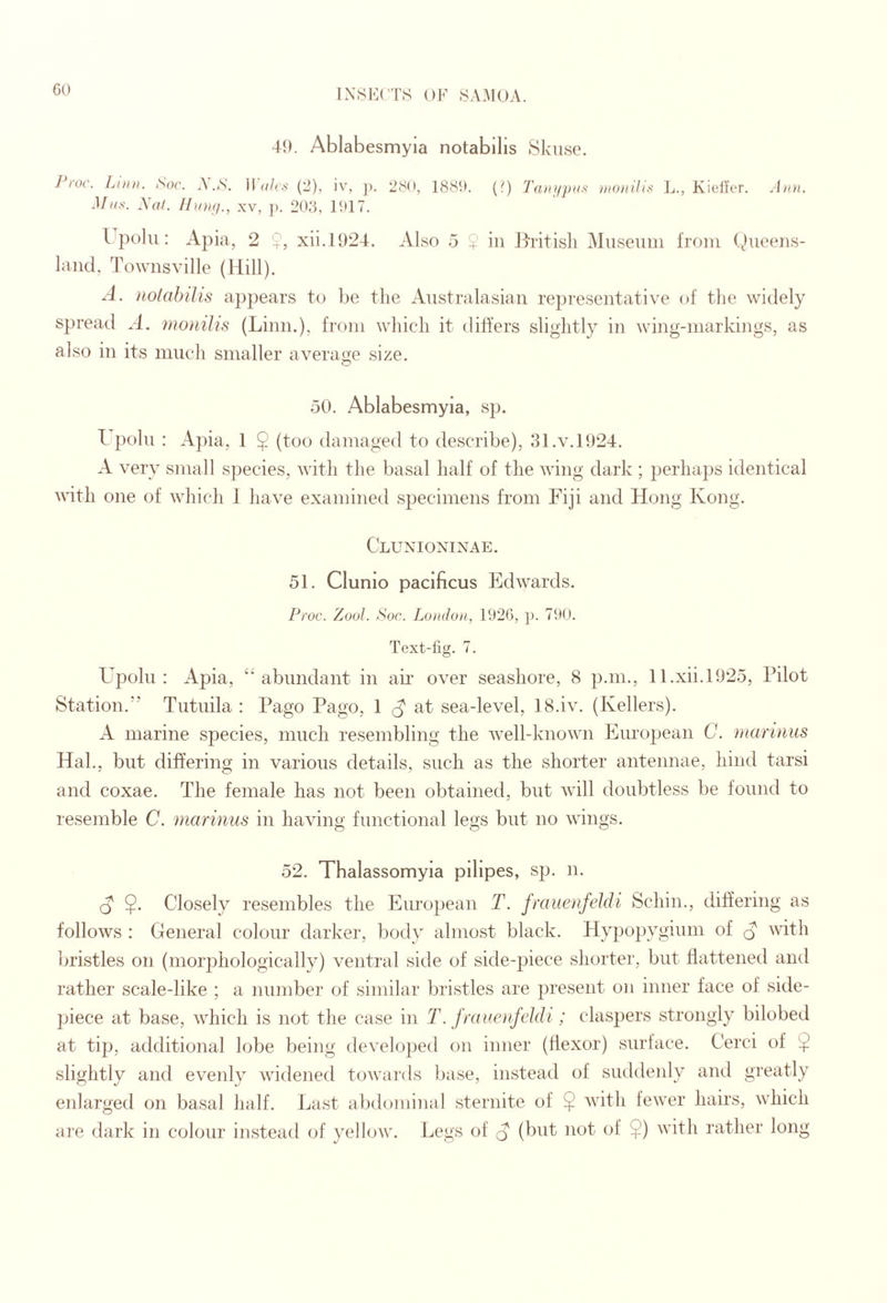 GO 49. Ablabesmyia notabllis tSkiiisc. Proc. Liini. Soc. A’.,S’. Wales (2), iv, ]). 2SO, 188!!. Mas. yaf. /hoifj., xv, ji. 208, litlT. (1) 'fatii/jias aiuiiilis L., Kidlcr. An)}. I polu: Apia, 2 9, xii.1924. Also 5 $ in Jh'itisli Museum from Queens¬ land, Townsville (Hill). A. iiolabilis appears to be the Australasian representative of the widely spreatl A. nioiiilis (Linn.), from which it differs slightly in wing-markings, as also in its much smaller average size. 50. Ablabesmyia, sp. I poll! : A])ia, 1 9 (too damaged to describe), 31.v.1924. A very small species, with the basal half of the wing dark ; perhaps identical with one of which J have examined specimens from Fiji and Hong Kong. Clunioxinae. 51. Clunio pacificus Edwards. Pioc. Zool. Soc. Lujidon, 1926, ]). 790. Text-fig. 7. Upolu : Apia, “abundant in air over seashore, 8 p.m., Il.xii.l925, Pilot Station.” Tutuila : Pago Pago, 1 at sea-level, 18.iv. (Kellers). A marine species, much resembling the well-known Eiu’opean C. inarinus Hal., but differing in various details, such as the shorter antennae, hind tarsi and coxae. The female has not been obtained, but will doubtless be found to resemble C. marinus in having functional legs but no wings. 52. Thalassomyia pilipes, sjj. n. O $. Closely resembles the European T. fraiienfeldi Schin., differing as follows ; General colour darker, body almost black. Hypopygium of ^ with bristles on (morj)hologically) ventral side of side-piece shorter, but flattened and rather scale-like ; a number of similar bristles are present on inner face of side- piece at base, which is not the case in T. frauenfeldi; claspers strongly bilobed at tip, additional lobe being developed on inner (flexor) surface. Cerci of $ slightly anti evenly widened towards base, instead of suddenly and greatly enlarged on basal half. La.st abdominal sternite of $ Avith feAA’er hairs, which are (lark in colour instead of yellow. Legs of q (but not of $) Avith rather long