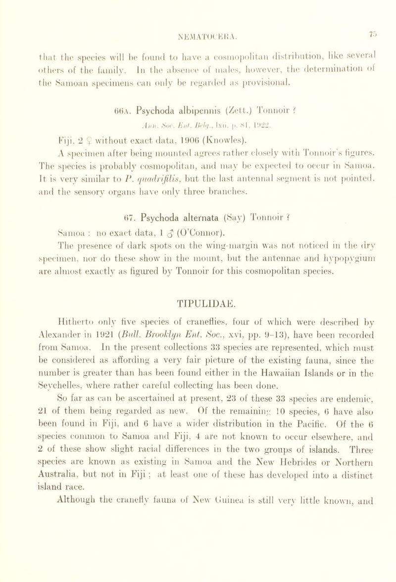 NKMAT(M Ki;.\. 7') that tli(' species will he found to have a cosmopolitan (list|•il)lltlon, like S('-V('r;il otluM's of tlu' fainilv. In flu' ahsencc ol males, liowu'vei', flu* deti'iiuiiuition ol the Samoan s()eeinieiis can only h(' i'('^ar(l('d as provisional. ()()A. Psychoda albipennis (Zetf.) 'ronnoir i Aim. Aiic. Kill. Ih'ltj., Imi. |i. si, Fiji. 2 $ without exact data, IhOti (Knowles). A specimen aftei' being mounla'd agrec's ratlu'r closi'ly witii Tonnoir s ligures. The sjiecies is probably cosmojiolitan, and may be expi'cted to occur in Samoa. It is very similar to P. <iu(idrifilis, but the last antennal segment is not pointed, and the sensory organs have' only three branches. <)7. Psychoda alternata (Hay) 'rijnnoir ? Samoa : no exact data, 1 d' (O’Connor). d’he presence of dark sjiots on the wing-niai'gin was not noticed in the dry s})ecimen, nor do these show in the mount, but the antennae and hypopygium are almost exactly as figiu’ed by Tonnoir for this cosmopolitan species. TIPULIDAE. Hitherto only hve species of cranefiies, four of which were described by Alexander in 192f (Bull. Brool'hjii Ent. Soc., xvi, pp. 9-13), have been recorded from Samoa. In the jiresent collections 33 species are represented, which must be considered as affording a very fair- picture of the existing fauna, since the number is greater than has been found either in the Hawaiian Islands or in the Seychelles, where rather careful collecting has been done. So far as can be ascertained at present, 23 of these 33 species are endemic, 21 of them being regarded as new. Of the remaining !0 species, b have also been found in Fiji, and 6 have a wider distribution in the Pacific. Of the 6 species common to Samoa and Fiji, 4 are not known to occur elsewhere, and 2 of these show slight racial differences in the two gi-oups of islands. Three species are known as existing in Samoa and the New Hebrides or Northern Australia, but not in Fiji ; at least one of these has developed into a distinct island race. Although the craneliy fauna of New Oninea is still ver\- little known, and