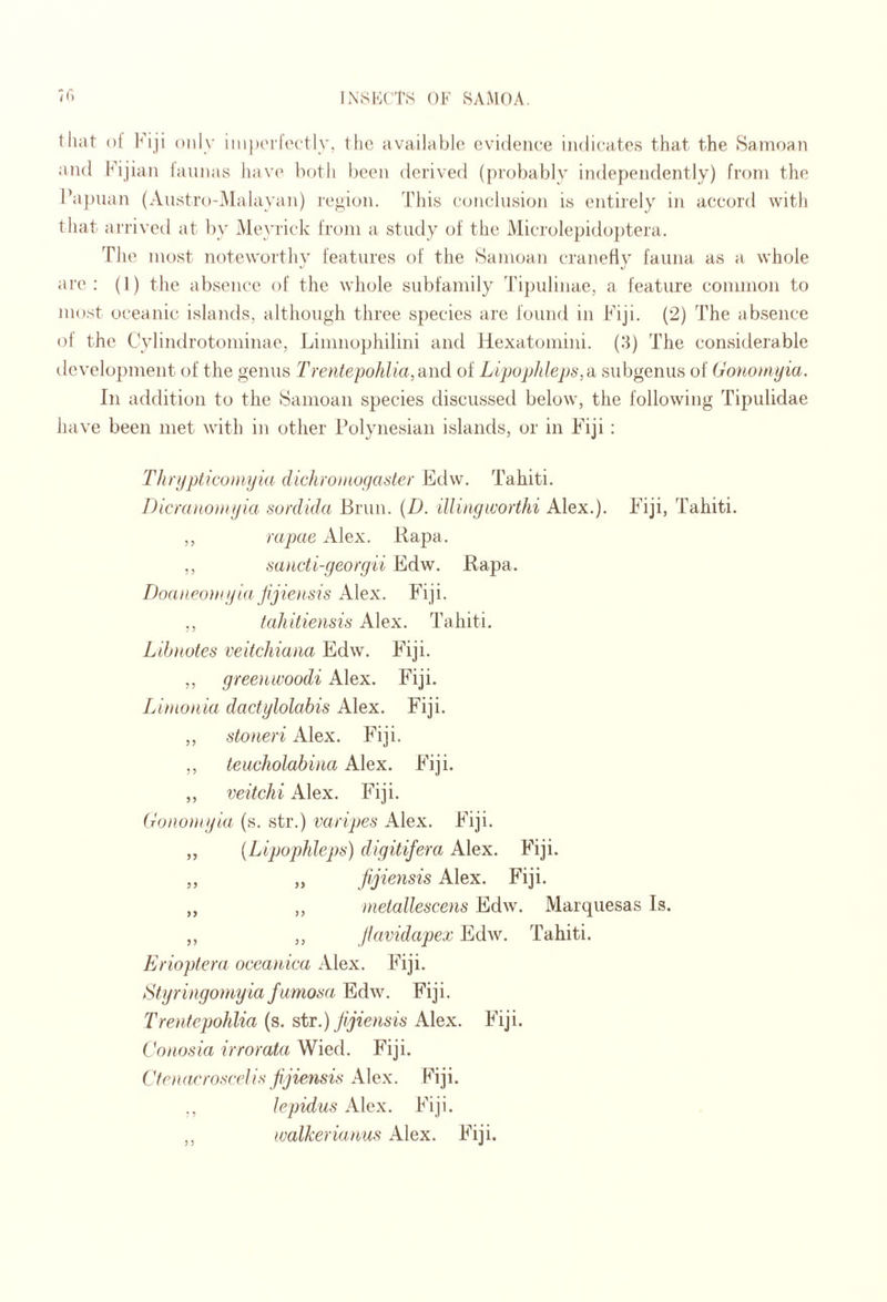 thiit of Fiji only inipiM k'ctly, the available evidence indicates that the Samoan and Fijian lannas hav(’ both been derived (probably independently) from the l’a])uan (Austro-iMalavan) region. This conclusion is entirely iji accord with that airived at l)y Meyrick from a study of the Microlepido})tera. The most notewortliv features of the Samoan cranefiv fauna as a whole »■ K> are: (1) the absence of the whole subfamily Tipulinae, a feature common to most oceanic islands, although three species arc found in Fiji. (2) The absence ol the Cvlindrotominae, Linmophilini and Hexatomini. (3) The considerable development of the genus Trentepohlia,'d\\& of Lipophleps,^ subgenus of Gononiyia. In addition to the Samoan species discussed below, the following Ti2)ulidae have been met with in other Polynesian islands, or in Fiji : Thrypticumyid dichromogaster Edw. Tahiti. Dicraiionigia sordida Brim. {D. illingworthi Alex.). Fiji, Tahiti. ,, rapae Alex. Rapa. ,, saticti-georgii Edw. Rapa. DoaneoJHgia Jijiensis Alex. Fiji. ,, (ahitiensis Alex. Tahiti. Libnotes veifcJiiaaa Edw. Fiji. ,, gree)iivoodi Alex. Fiji. Limonia dactylolabis Alex. Fiji. ,, stoneri Alex. Fiji. ,, teucholabina Alex. Fiji. ,, veitchi Alex. Fiji. Gononiyia (s. str.) varipes Alex. Fiji. „ {Lipophleps) digitifera Alex. Fiji. „ „ jljiensis Alex. Fiji. „ ,, metallescens Edw. Marquesas Is. „ ,, flavidapex Ed^v. Tahiti. Erioptera oceanica Alex. Fiji. Styringomyiafumom Edw. Fiji. Trentepohlia (s. sti.) Jijiensis Alex. Fiji. Cotiosia irrorata Wied. Fiji. CfrnarrosfrIis fijiensii^ Alex. Fiji. lepidus Alex. Fiji. ,, walkerianus Alex. Fiji.