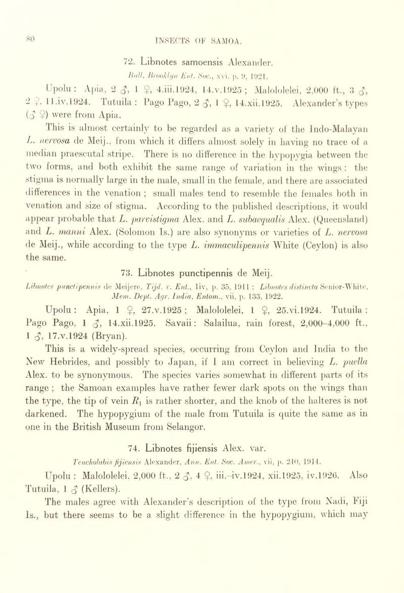 SO 72. Libnotes samoensis Alcxaiulei’. Hull. Hrodih/ii J'Jiil. St/r., \\i. p. 1), I!)21. llpolu; Apia, 2 1 ?, 4.iii.l!)24, 14.V.1025; Malololelci, 2,000 ft., .4 2 ll.iv. 1924. 'rutiiila : Pago Pago, 2 I 14.xii.l925. Alexander’s types (j $) were from Apia. This is almost certainly to be regarded as a v^ariety of the Jndo-Malayan L. nervosa de Meij., Irom whicli it difiers almost solely in having no trace of a median praesciital stripe. There is no difference in the hvpopygia between the two forms, and both exhibit the same range of variation in the wings : the stigma is normally large in the male, small in the female, and there are associated differences in the venation ; small males tend to resemble the females both in venation and size of stigma. According to the published descriptions, it would ajjpear ju'obable that L. parvistuima Alex, and L. suhaequalis Alex. (Queensland) and L. manni Alex. (Solomon Is.) are also synonyms or varieties of L. nervosa de Meij., while according to the type L. iirmiaculipennis White (Ceylon) is also the same. 73. Libnotes punctipennis de Meij. Lihnulcg punchpeniiis do Meijcre, I'ijd. r. Enl., liv, p. 35, 1911 ; Lih)iotrs (liatincta ^vmor-\^’hhp. Mem. Dept. Afir. India, Enlom., vii, j). 133, 1922. Upolu : Apia, 1 $, 27.V.1925 ; Malololelei, 1 $, 25.vi.1924. Tutuila : Pago Pago, 1 14.xii.l925. Savaii: Salailua, rain forest, 2,000-4,000 ft., 1 17.V.1924 (Bryan). This is a widely-spread species, occurring from Ceylon and India to the New Hebrides, and possibly to Japan, if 1 am correct in believing L. paella Alex, to be synonymous. The species varies somewhat in different parts of its range ; the Samoan examples have rather fewer dark spots on the vings than the type, the tip of vein Ri is rather shorter, and the knob of the halteres is not darkened. The hypopygium of the male Lorn Tutuila is quite the same as in one in the British Museum from Selangor. 74. Libnotes fijiensls Alex. var. Teacholabis fijiensii< Alexaiidor, Ann. Enl. Hoc. A)ner.. \ ii, p. 210, 1911. Upolu : Malololelei, 2,000 ft., 2 d', 4 $, iii.-iv. 1924, xii.1925, iv.l92(). xUso Tutuila, 1 rj (Kellers). The males agree with Alexander’s description of the type from Nadi, Fiji Is., but there seems to be a slight difference in the hypopygium, which may