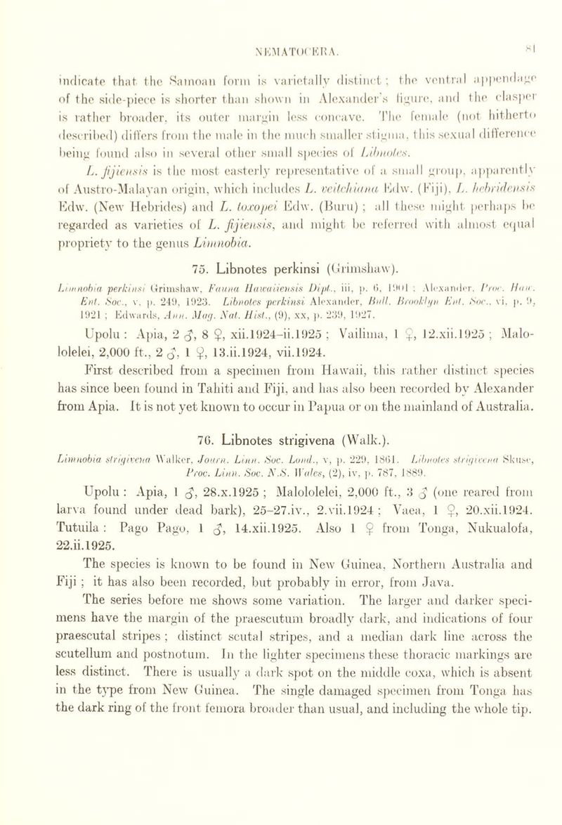 NKMA'nxiCHA. HI indicate that the Samoan form is varietally distim i ; the ventral apixmda^e of the side-piece is shorter than shown in Alexanders and the clasja'i' is rather In'oader, its outer margin less concave, d’lu' female (not hitherto described) dilTers from the male in the much smaller st iuina, this sexual dillerema* bein^ lonnd also in several other small sj)ecies of Lthii()/(\s. is the most easterly representa,tiv(‘ of a small yroup, ap])arently of Anstro-Malavan origin, which includes L. velfclnaNti hldw. (Fiji), L. hchrideiisit^ Hdw. (New Hebrides) and L. loxopei Edw. (Burn) ; all thes(' might pei'haps la^ regarded as varieties of L. jijienxis, and might be l■eferl■ed with almost ecpial pi'opriety to the genus Lhnnohia. 75. Libnotes perkinsi ((Irimshaw). Liiiinohla perkinsi Urimshaw, Fauna Haicaiiensis Dipl., iii, p. (), I'.tol ; Alc.xandcr. /'/or. Hun. Fnt. For., v, p. 24i), 1923. Libnotes perkinsi Atwandor, ILiJl. Brookhpi Fnl. For., vi, p. 9, 1921 ; Ed-\vard.s, Ann. Maf/. iXal. Hist., (9), xx, p. 239, 1927. Upolu : Apia, 2 8 $, xii.l924-ii.l!)25 ; Vailima, 1 12.xii.1925 ; Malo- lolelei, 2,000 ft., 2 1 13.ii.l924, vii.1924. First described from a specimen from Hawaii, this rather distinct sj)ecies has since been found in Tahiti and Fiji, and has also been recorded by Alexander fr’om Apia. It is not yet known to occur in Papua or on the mainland of Australia. 70. Libnotes strigivena (Walk.). Limnobia slngivena Walker, Journ. Linn. Foe. Land., v, ]). 229, 18()1. Libnotes slrinicena Skiise, Proc. Linn. Foe. N.F. Ito/ci', (2), iv, ]>. 787, 1889. Upolu : Apia, 1 28.x.1925 ; Malololelei, 2,000 ft., 3 (one reared from larva found under dead bark), 25-27.iv., 2.vii.1924 ; Vaea, 1 $, 20.xii.l924. Tutuila : Pago Pago, 1 14.xii.l925. Also 1 $ from Tonga, Nukualofa, 22.ii.1925. The species is known to be found in Ne\v Cfriinea, Northern Australia and Fiji ; it has also been recorded, but probably in error, from Java. The series before me shows some variation. The larger and darker speci¬ mens have the margin of the praescutum broadly dark, and indications of four praescutal stripes ; distinct scutal stripes, and a median dark line across the scutellum and postnotum. In the lighter specimeiisthe.se thoraeic markings are less distinct. There is usuall) a dark spot on the middle coxa, which is absent in the t}7)e fr’om New (friinea. The single damaged sjiecinien from Tonga has the dark ring of the front femora broadei' tlian usual, and including the whole tip.