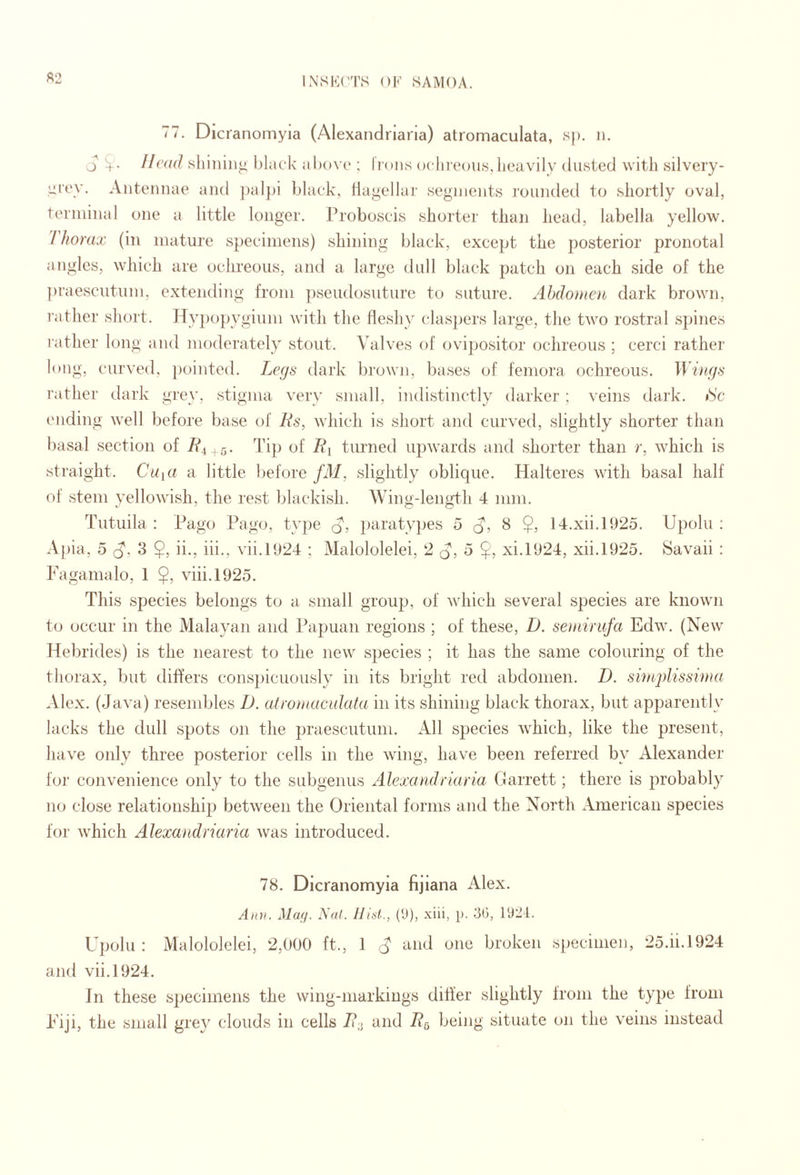 ft2 77. Dlcranomyia (Alexandriaria) atromaculata, s|). ii. o Head shiiiiiio black al)()\-e : lions ocliioous,heavily dusted with silvery- yrev. Antennae and jialfii black, Hai^ellar seginents rounded to shortly oval, tei'iiiinal one a little longer. Proboscis shorter than head, labella yellow. / horax (in mature specimens) shining black, except the posterior pronotal angles, which are ochreous, and a large dull black patch on each side of the ])raescutuni, extending from ])seudosuture to suture. Abdomen dark brown, rather short. Hypopygium with the fleshy claspers large, the two rostral sjunes rather long and moderately stout. Valves of ovipositor ochreous ; cerci rather long, curved, })ointe(l. Legs dark l)rown, bases of femora ochreous. Wiiigs rather dark grey, stigma very small, indistinctly darker ; veins dark. »Sc I'liding well before base of Rs, which is short and curved, slightly shorter than basal section of R^ , Tij) of J?i turned upwards and shorter than r, which is straight. Cuici a little before fM, slightly oblique. Halteres with basal half of stem yellowish, the rest blackish. Wing-length 4 mm. Tutuila : Pago Pago, type A: paratyjjes 5 d', 8 $, 14.xii.PJ25. Upolu : Apia, 5 (^. 3 $, ii., iii., vii.l!J24 ; Malololelei, 2 q, o $, xi.PJ24, xii.1925. Savaii : Fagamalo, 1 $, viii.1925. This species belongs to a small group, of which several species are known t(j occur in the Malayan and Papuan regions ; of these, D. se)ninifa Edw. (New Helu'ides) is the nearest to the new' species ; it has the same colouring of the thorax, but differs consjiicuously in its bright red abdomen. D. sitHplissima Alex. (Java) resembles D. atromaculata in its shining black thorax, but apparently lacks the dull spots on the praescutum. All species W'hich, like the present, have only three posterior cells in the wing, have been referred by Alexander for convenience only to the subgenus Alexandriaria Garrett; there is probably no close relationship) between the Oriental forms and the North American species for W'hich Alexandriaria was introduced. 78. Dlcranomyia fijiana Alex. Ann. Mufj. Nat. IJiat., (U), xiii, p. 30, 1921. Upolu : Malololelei, 2,000 ft., 1 ^ and one broken specimen, 25.ii.1924 and vii.1924. In these specimens the wing-markings dilier slightly from the typ)e from Fiji, the small grey clouds in cells R- and R^ being situate on the veins instead