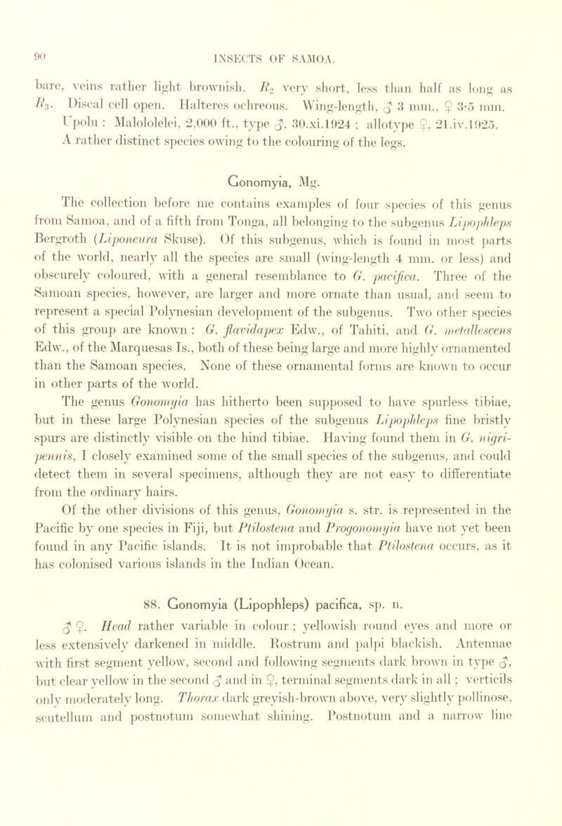 bare, veins Tatlicr lijilit broAviiisli. J\*.^ veiv slioiT, less than ball as lono' as Discal cell open, llalteres ocbreous. Win^r-lenotli. nun., $ :}-5 nnn. r])olii : Malololelei. 2,000 ft.. tv])e :b).xi.H)24 : allotype 2, 21 .iv.I<>2.j. A rather (listinct s])ecies oAviny to the colouring of fJie legs. Gonomyla, Mg. The collection befoi'e me contains exani])les of four sjiecies of this genus from Samoa, and of a fifth from Tonga, all belonging to the siibgemis Lipophleps l^ergroth {L}po)tci(ra Skiise). Of this siibgeims, which is found in most parts of the world, nearly all the species are small (wing-length 4 mm. or less) and obscurely coloured, with a general resemblance to G. pacijica. Three of the Samoan sjiecies, however, are larger and more ornate than usual, and seem to represent a sjiecial Polynesian development of the subgenus. Tavo other species of this grou]) are knoAAui: G. flaifidapex EdAV., of Tahiti, and G. metaUescens EdAV., of the Marquesas Is., both of these being large and more highly ornamented than the Samoan species. None of these ornamental forms are knoAvn to occur in other parts of the Avorld. The genus Gonomyia has hitherto been sujiposed to have spurless tibiae, but in these large Polynesian species of the subgenus LipopMeps fine bristly spin’s are distinctly visible on the hind tibiae. Ha\ung found them in G. nigri- pennis, I closely examined some of the small species of the subgenus, and could detect them in seA^eral sfiecimens, although they are not easy to differentiate from the ordinary hairs. Of the other diAusions of this genus, Gonomyia s. .str. is represented in the Pacific by one s^iecies in Fiji, but Ptilostena and Proyonomyia ha\’e not yet been found in any Pacific islands. It is not improbable that Ptilostena occurs, as it has colonised various islands in the Indian Ocean. 88. Gonomyia (Lipophleps) pacifica, sp. n. ^ $. Head rather variable in colour ; yelloAvish round eyes and more or less extensi\Tly darkened in middle. Postrum and pal])i blackish. Antennae Avith first segment yelloAv, second and folloAving segments dark broAvu in type but clear A^elloAV in the second ^ and in $, terminal segments dark in all; ATiticils Old A’ moderately long. Tltorax dark greyish-broAvn above, A’ery slightly pollinose. scutellum and postnotum someAvhat shining. Postnotum and a narroAV line