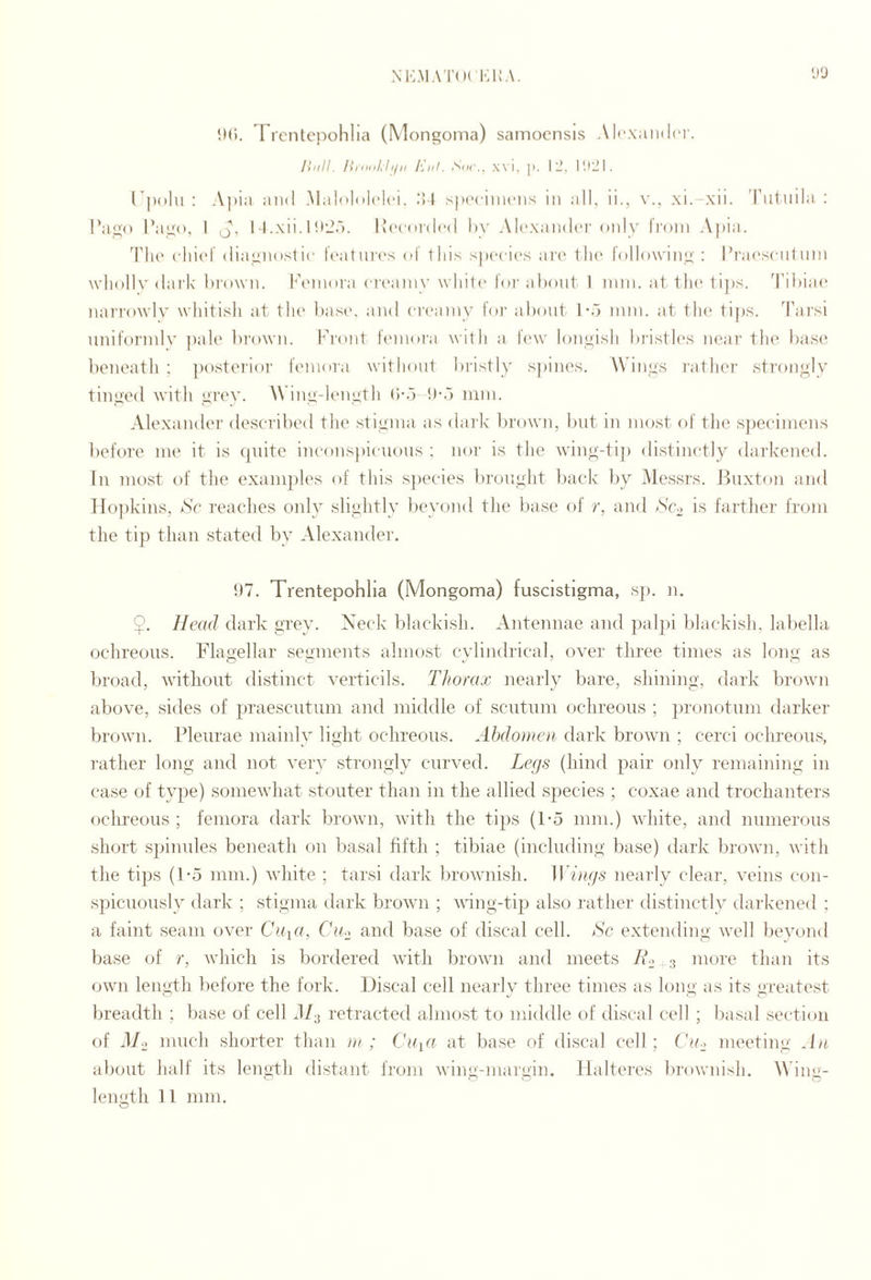 M*:M.\KKA. 'J‘J ltd. Trcntepohlia (Mongoma) samocnsis Alcxaiidci'. Ihill. Eld. S()i\, wi, |i. Ill, I polii : .Aj)i;i and Maloloh'lci. IM s|»('ciiii(‘iis m all, ii., xi. xii. Tiitiida : I’ago l*ago, 1 Q, 1 l.xii.l!*!.’.-). l^‘(•o^d(‘d hy .Alcxaiidi'r only IVoin Apia. TIu' (•ln('l diagnostic l('atni'(‘s <»l tins spcci(‘s ai'c ilu' following : I’i'acscnt iini wliollv dai’lc blown. lAnnoia c|■('alny wliit(' loi-abont I ?nni. at. 1 Ik* ti])s. Tibiae* nai'i'owlv whitish at the base*, anel ea’e*amy lor about l*b mm. at the* tips. Tarsi nnitormlv jeale breewn. breent femeti'a with a le*w leengish bristles near the base*: beneath ; peestei'ieer I'emeira witheeiit bristly sjeines. Wings rather streengly tingeel with grev. A\ ing-h‘ngth (i-b l)*b mm. Alexander elescribeel the stigma as elark l)re)wm, but in merst eef tlie s])ecimens l)efore me it is quite ineonsjeieaious : nea' is the wdng-ti]) elistine-tly elarkeneel. In most of tlie examples of this s])ecies brouglit ])ack by Messrs. Buxte)n anel Hopkins, Sc reaches only slightly beyonel the base of r, anel Scd is farther from the tip than stated by Alexander. 5)7. Trentepohlia (Mongoma) fuscistigma, sp. n. $. Head dark gTey. Neck blackish. Antennae and palpei blackish, labella ochreous. Flagellar segments almost cvlinelrical, over three times as long as broad, without distinct verticils. Thorax nearly bare, shining, dark browm above, sieles of praescutiim and middle of scutum ochreous ; pronotum darker browm. Pleurae mainly light ochreous. Abdomen dark brown ; cerci ochreous, rather long and not very strongly curved. Legs (hind pair only remaining in case of type) somewhat stouter than in the allied species ; coxae and trochanters oclmeous ; femora dark browm, whth the tips (1-5 mm.) white, and numerous short spinules beneath on basal hfth ; tibiae (including base) dark browm, with the tips (1*5 mm.) white ; tarsi dark brownish. Wings nearly clear, veins con¬ spicuously dark ; stigma dark brown ; whng-tip also rather distinctly (.larkened : a faint seam over Cu\a, Ciu and base of discal cell. Sc extending well beyond base of r, which is bordered with brown and meets more than its own length before the fork. Discal cell nearly three times as long as its greate.st breadth ; base of cell d/3 retracted almost to middle of discal cell ; basal section of d/o much shorter than m; Ckq« at base of discal cell; Ch.> meeting An about half its length distant from wing-margin, llalteres brownish. Wing- O