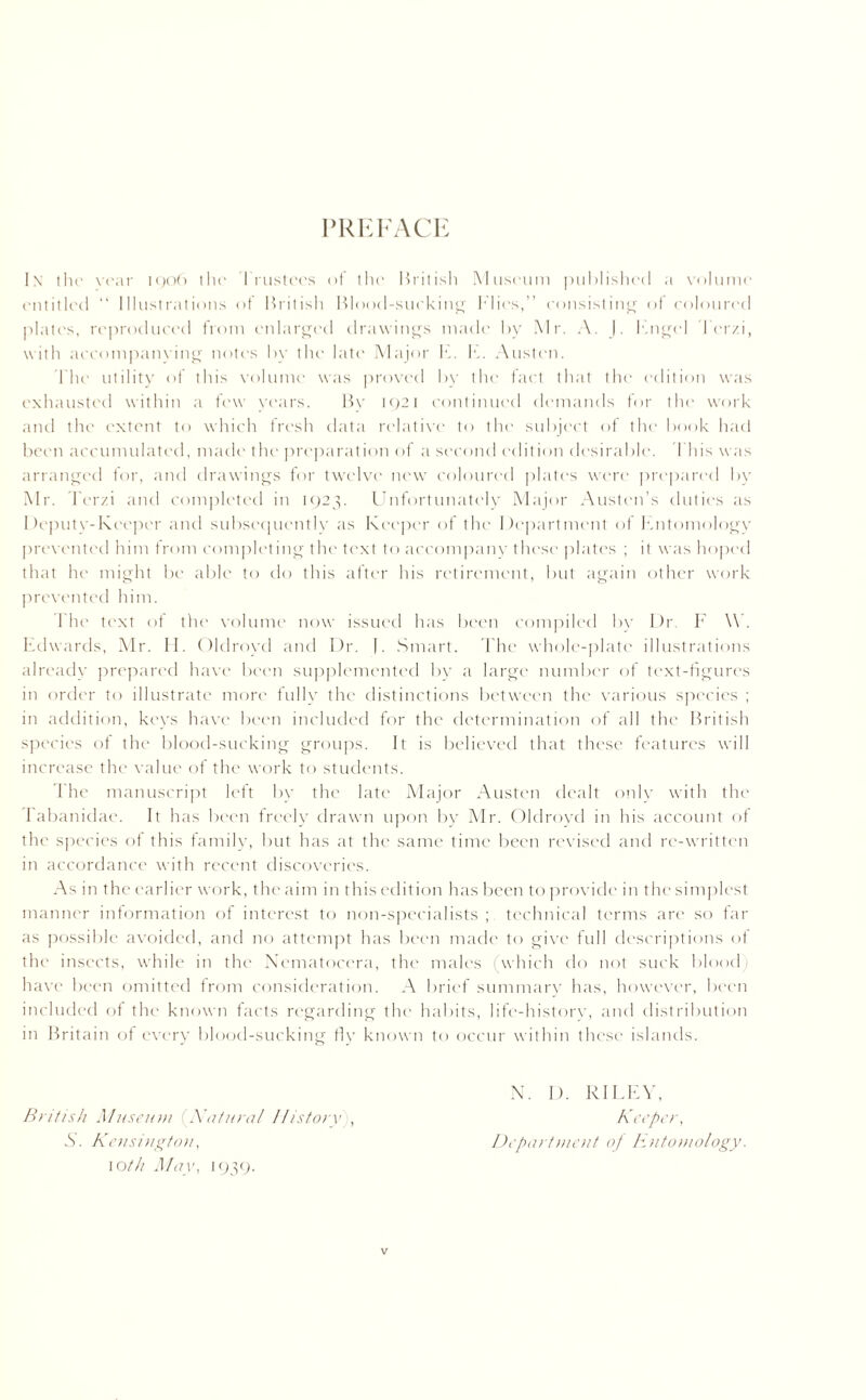 PREFACE lx the year 1906 the Trustees of the British Museum published a volume entitled “ Illustrations of British Blood-sucking Flics,” consisting of coloured plates, reproduced from enlarged drawings made by Mr. A. J. Kngel I erzi, with accompanying notes by the late Major h. F. Austen. The utility of this volume was proved by the fact that the edition was exhausted within a few years. By 1921 continued demands for the work and the extent to which fresh data relative to the subject of the book had been accumulated, made the preparation of a second edition desirable. This was arranged for, and drawings for twelve new coloured plates were prepared by Mr. Terzi and completed in 1923. Unfortunately Major Austen’s duties as Deputy-Keeper and subsequently as Keeper of the Department of Entomology prevented him from completing the text to accompany these plates ; it was hoped that he might be able to do this after his retirement, but again other work prevented him. 1 he text of the volume now issued has been compiled by Dr. F \\ . Edwards, Mr. Tf. Oldrovd and Dr. |. Smart. The whole-plate illustrations already prepared have been supplemented by a large number of text-figures in order to illustrate more fully the distinctions between the various species ; in addition, keys have been included for the determination of all the' British species of the blood-sucking groups. It is believed that these features will increase the value of the work to students. The manuscript left by the late Major Austen dealt only with the Tabanidae. It has been freely drawn upon by Mr. Oldrovd in his account of the species of this family, but has at the same time been revised and re-written in accordance with recent discoveries. As in the earlier work, the aim in this edition has been to provide in the simplest manner information of interest to non-specialists; technical terms are so far as possible avoided, and no attempt has been made to give full descriptions of the insects, while in the Nematocera, the males (which do not suck blood) have been omitted from consideration. A brief summary has, however, been included of the known facts regarding the habits, life-history, and distribution in Britain of every blood-sucking fly known to occur within these islands. British Museum (Natural 11 istory S. Kensington, 10th May, 1939. N. D. RILEY, Keeper, Department of Entomology.