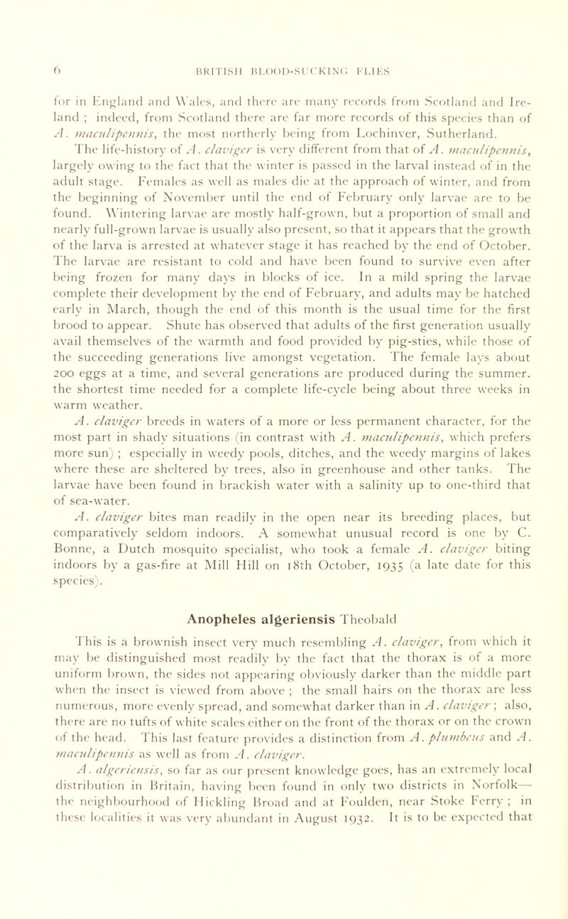 lor in England and Wales, and there are many records from Scotland and Ire- land ; indeed, from Scotland there are far more records of this species than of A. maculipennis, the most northerly being from Lochinver, Sutherland. The life-history of A. claviger is very different from that of A. maculipennis, largely owing to the fact that the winter is passed in the larval instead of in the adult stage. Females as well as males die at the approach of winter, and from the beginning of November until the end of February only larvae are to be found. Wintering larvae are mostly half-grown, but a proportion of small and nearly full-grown larvae is usually also present, so that it appears that the growth of the larva is arrested at whatever stage it has reached by the end of October. The larvae are resistant to cold and have been found to survive even after being frozen for many days in blocks of ice. In a mild spring the larvae complete their development by the end of February, and adults may be hatched early in March, though the end of this month is the usual time for the first brood to appear. Shute has observed that adults of the first generation usually avail themselves of the warmth and food provided by pig-sties, while those of the succeeding generations live amongst vegetation. The female lays about 200 eggs at a time, and several generations are produced during the summer, the shortest time needed for a complete life-cycle being about three weeks in warm weather. A. claviger breeds in waters of a more or less permanent character, for the most part in shady situations (in contrast with A. maculipennis, which prefers more sun) ; especially in weedy pools, ditches, and the weedy margins of lakes where these are sheltered by trees, also in greenhouse and other tanks. The larvae have been found in brackish water with a salinity up to one-third that of sea-water. A. claviger bites man readily in the open near its breeding places, but comparatively seldom indoors. A somewhat unusual record is one by C. Bonne, a Dutch mosquito specialist, who took a female A. claviger biting indoors by a gas-fire at Mill Hill on 18th October, 1935 (a late date for this species). Anopheles algeriensis Theobald This is a brownish insect very much resembling A. claviger, from which it may be distinguished most readily by the fact that the thorax is of a more uniform brown, the sides not appearing obviously darker than the middle part when the insect is viewed from above ; the small hairs on the thorax are less numerous, more evenly spread, and somewhat darker than in A. claviger ; also, there are no tufts of white scales either on the front of the thorax or on the crown of the head. 1 his last feature provides a distinction from A. plumbeus and A. maculipennis as well as from A. claviger. A. algeriensis, so far as our present knowledge goes, has an extremely local distribution in Britain, having been found in only two districts in Norfolk—- the neighbourhood of Hickling Broad and at Foulden, near Stoke Ferry; in these localities it was very abundant in August 1932. It is to be expected that