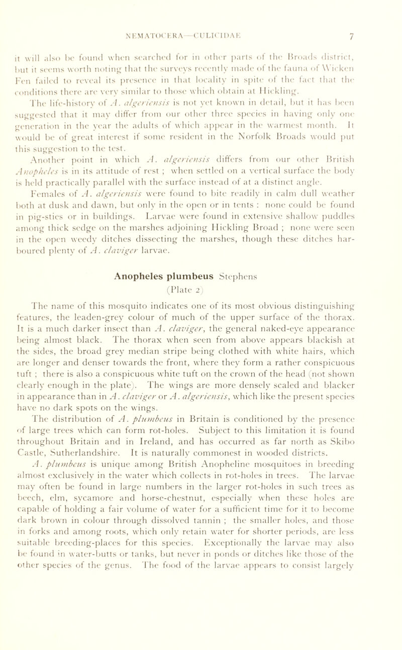 it will also be found when searched for in other parts of the Broads district, but it seems worth noting that the surveys recently made of the fauna of \\ ickcn Fen failed to reveal its presence in that locality in spite of the fact that the conditions there are very similar to those which obtain at I lick ling. The life-history of A. algeriensis is not yet known in detail, but it has been suggested that it may differ from our other three species in having only one feneration in the year the adults of which appear in the warmest month. It would be of great interest if some resident in the Norfolk Broads would put this suggestion to the test. Another point in which A. algeriensis differs from our other British Anopheles is in its attitude of rest ; when settled on a vertical surface the body is held practically parallel with the surface instead of at a distinct angle. Females of A. algeriensis were found to bite readily in calm dull weather both at dusk and dawn, but only in the open or in tents : none could be found in pig-sties or in buildings. Larvae were found in extensive shallow puddles among thick sedge on the marshes adjoining Hickling Broad ; none were seen in the open weedy ditches dissecting the marshes, though these ditches har- boured plenty of A. claviger larvae. Anopheles plumbeus Stephens (Plate 2) The name of this mosquito indicates one of its most obvious distinguishing features, the leaden-grey colour of much of the upper surface of the thorax. It is a much darker insect than A. claviger, the general naked-eye appearance being almost black. The thorax when seen from above appears blackish at the sides, the broad grey median stripe being clothed with white hairs, which are longer and denser towards the front, where they form a rather conspicuous tuft ; there is also a conspicuous white tuft on the crown of the head (not shown clearly enough in the plate;. The wings are more densely scaled and blacker in appearance than in A. claviger or A. algeriensis, which like the present species have no dark spots on the wings. The distribution of A. plumbeus in Britain is conditioned by the presence <>f large trees which can form rot-holes. Subject to this limitation it is found throughout Britain and in Ireland, and has occurred as far north as Skibo Castle, Sutherlandshire. It is naturally commonest in wooded districts. A. plumbeus is unique among British Anopheline mosquitoes in breeding almost exclusively in the water which collects in rot-holes in trees. The larvae may often be found in large numbers in the larger rot-holes in such trees as beech, elm, sycamore and horse-chestnut, especially when these holes are capable of holding a fair volume of water for a sufficient time for it to become dark brown in colour through dissolved tannin ; the smaller holes, and those in forks and among roots, which only retain water for shorter periods, are less suitable breeding-places for this species. Exceptionally the larvae may also be found in water-butts or tanks, but never in ponds or ditches like those of the other species of the genus. The food of the larvae appears to consist largely