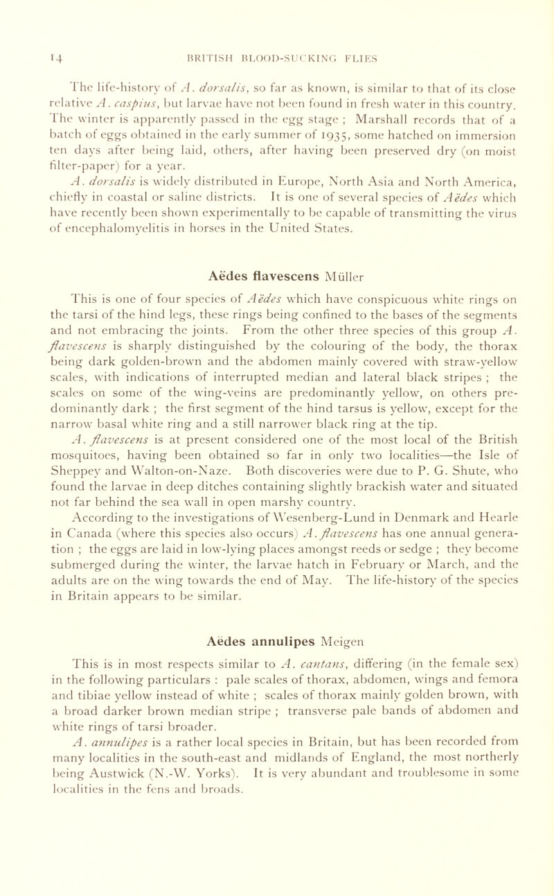 The life-history of A. dorsalis, so far as known, is similar to that of its close relative A. caspius, but larvae have not been found in fresh water in this country. The winter is apparently passed in the egg stage ; Marshall records that of a batch of eggs obtained in the early summer of 1935, some hatched on immersion ten days after being laid, others, after having been preserved dry (on moist filter-paper) for a year. A. dorsalis is widely distributed in Europe, North Asia and North America, chiefly in coastal or saline districts. It is one of several species of Aedes which have recently been shown experimentally to be capable of transmitting the virus of encephalomyelitis in horses in the United States. Aedes flavescens Muller This is one of four species of Aedes which have conspicuous white rings on the tarsi of the hind legs, these rings being confined to the bases of the segments and not embracing the joints. From the other three species of this group A. flavescens is sharply distinguished by the colouring of the body, the thorax being dark golden-brown and the abdomen mainly covered with straw-yellow scales, with indications of interrupted median and lateral black stripes ; the scales on some of the wing-veins are predominantly yellow, on others pre- dominantly dark ; the first segment of the hind tarsus is yellow, except for the narrow basal white ring and a still narrower black ring at the tip. A. flavescens is at present considered one of the most local of the British mosquitoes, having been obtained so far in only two localities—the Isle of Sheppey and Walton-on-Naze. Both discoveries were due to P. G. Shute, who found the larvae in deep ditches containing slightly brackish water and situated not far behind the sea wall in open marshy country. According to the investigations of Wesenberg-Lund in Denmark and Hearle in Canada (where this species also occurs) A. flavescens has one annual genera- tion ; the eggs are laid in low-lying places amongst reeds or sedge ; they become submerged during the winter, the larvae hatch in February or March, and the adults are on the wing towards the end of May. The life-history of the species in Britain appears to be similar. Aedes annulipes Meigen This is in most respects similar to A. cantans, differing (in the female sex) in the following particulars : pale scales of thorax, abdomen, wings and femora and tibiae yellow instead of white ; scales of thorax mainly golden brown, with a broad darker brown median stripe ; transverse pale bands ot abdomen and white rings of tarsi broader. A. anmdipes is a rather local species in Britain, but has been recorded from many localities in the south-east and midlands of England, the most northerly being Austwick (N.-W. Yorks). It is very abundant and troublesome in some localities in the fens and broads.