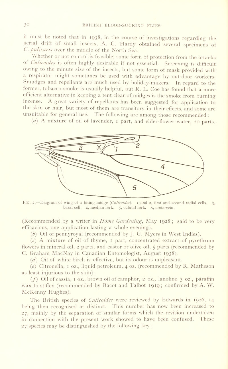 it must be noted that in 1938, in the course of investigations regarding the aerial dritt of small insects, A. C. Hardy obtained several specimens of C. puli car is over the middle of the North Sea. W hether or not control is feasible, some form of protection from the attacks of C ulicoides is often highly desirable if not essential. Screening is difficult owing to the minute size of the insects, but some form of mask provided with a respirator might sometimes be used with advantage by out-door workers. Smudges and repellants are much used by holiday-makers. In regard to the former, tobacco smoke is usually helpful, but R. L. Coe has found that a more efficient alternative in keeping a tent clear of midges is the smoke from burning incense. A great variety of repellants has been suggested for application to the skin or hair, but most of them are transitory in their effects, and some are unsuitable for general use. The following are among those recommended : (a) A mixture of oil of lavender, 1 part, and elder-flower water, 20 parts. Fig. 2.—Diagram of wing of a biting midge (Culicoides). 1 and 2, first and second radial cells. 3, basal cell. 4, median fork. 5, cubital fork, x, cross-vein. (Recommended by a writer in Home Gardening, May 1928 ; said to be very efficacious, one application lasting a whole evening). (b) Oil of pennyroyal (recommended by J. G. Myers in West Indies). (c) A mixture of oil of thyme, 1 part, concentrated extract of pyrethrum flowers in mineral oil, 2 parts, and castor or olive oil, 5 parts (recommended by C. Graham MacNay in Canadian Entomologist, Au gust 1938). (d) Oil of white birch is effective, but its odour is unpleasant. (e) Citronella, 1 oz., liquid petroleum, 4 oz. (recommended by R. Matheson as least injurious to the skin). (/) Oil of cassia, 1 oz., brown oil of camphor, 2 oz., lanolinc 3 oz., paraffin wax to stiffen (recommended by Bacot and Talbot 1919; confirmed by A. W. McKenny Hughes). The British species of Cidicoides were reviewed by Edwards in 1926, 14 being then recognised as distinct. This number has now been increased to 27, mainly by the separation of similar forms which the revision undertaken in connection with the present work showed to have been confused. 1 hese 27 species may be distinguished by the following key :