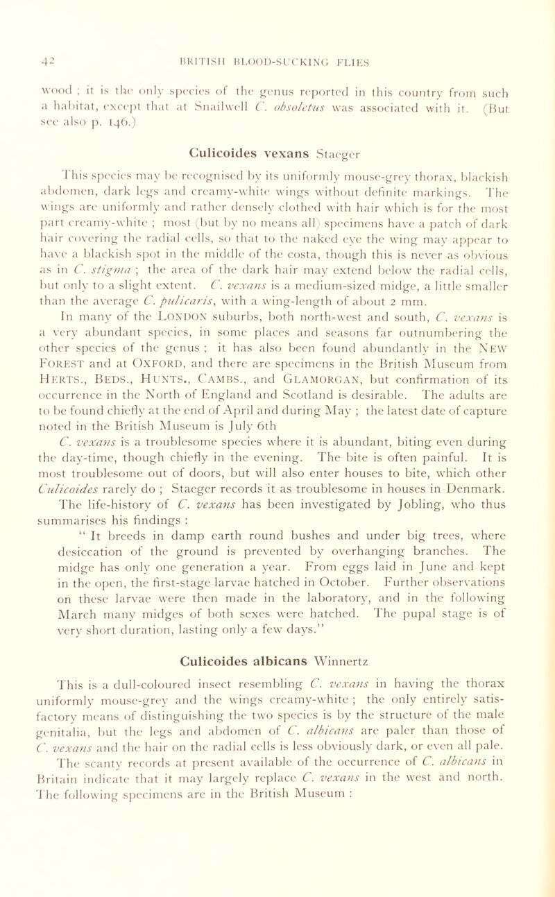 wood ; it is the only species of the genus reported in this country from such a habitat, except that at Snailwell C. obsoletus was associated with it. (But see also p. 146.) Culicoides vexans Staeger This species may be recognised by its uniformly mouse-grey thorax, blackish abdomen, dark legs and creamy-white wings without definite markings. The wings are uniformly and rather densely clothed with hair which is for the most part creamy-white ; most (but by no means all specimens have a patch of dark hair covering the radial cells, so that to the naked eye the wing may appear to have a blackish spot in the middle of the costa, though this is never as obvious as in C. stigma ; the area of the dark hair may extend below' the radial cells, but only to a slight extent. C. vexans is a medium-sized midge, a little smaller than the average Cpulicaris, with a wing-length of about 2 mm. In many of the LONDON suburbs, both north-west and south, C. vexans is a very abundant species, in some places and seasons far outnumbering the other species of the genus ; it has also been found abundantly in the New Forest and at Oxford, and there are specimens in the British Museum from Herts., Beds., Hunts., Cambs., and Glamorgan, but confirmation of its occurrence in the North of England and Scotland is desirable. The adults are to be found chiefly at the end of April and during May ; the latest date of capture noted in the British Museum is July 6th C. vexans is a troublesome species where it is abundant, biting even during the day-time, though chiefly in the evening. The bite is often painful. It is most troublesome out of doors, but will also enter houses to bite, which other Culicoides rarely do ; Staeger records it as troublesome in houses in Denmark. The life-history of C. vexans has been investigated by Jobling, who thus summarises his findings : “It breeds in damp earth round bushes and under big trees, where desiccation of the ground is prevented by overhanging branches. The midge has only one generation a year. From eggs laid in June and kept in the open, the first-stage larvae hatched in October. Further observations on these larvae wrere then made in the laboratory, and in the following March many midges of both sexes were hatched. The pupal stage is of very short duration, lasting only a few' days.” Culicoides albicans Winnertz This is a dull-coloured insect resembling C. vexans in having the thorax uniformly mouse-grey and the wings creamy-white ; the only entirely satis- factory means of distinguishing the two species is by the structure of the male genitalia, but the legs and abdomen of C. albicans are paler than those ot C. vexans and the hair on the radial cells is less obviously dark, or even all pale. The scanty records at present available of the occurrence of C. albicans in Britain indicate that it may largely replace C. vexatis in the west and north. The following specimens are in the British Museum :