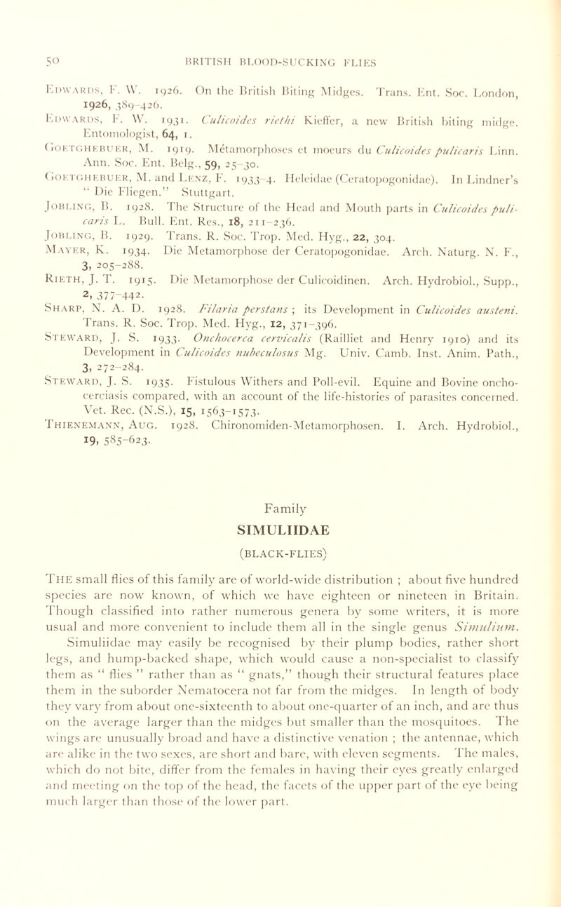 Edwards, F. W. 1926. On the British Biting Midges. Trans. Ent. Hoc. London, i926, 389-426. Edwards, F. W. 1931. Culicoides riethi Kieffer, a new British biting midge. Entomologist, 64, 1. ( iOR tghebuer, M. 1919. Metamorphoses et moeurs du Culicoides pulicaris Einn. Ann. Soc. Ent. Belg., 59, 25 30. (iOetghebuer, M. and Lenz, E. 1933-4. Heleidae (Ceratopogonidae). In Lindner’s “ Die Fliegen.” Stuttgart. Jobling, B. 1928. The Structure of tire Head and Mouth parts in Culicoides puli- caris L. Bull. Ent. Res., 18, 211-236. Jobling, IE 1929. Trans. R. Soc. Trop. Med. Hyg., 22, 304. Mayer, K. 1934. Die Metamorphose der Ceratopogonidae. Arch. Naturg. N. F., 3, 205-288. Rieth, J. T. 1915. Die Metamorphose der Culicoidinen. Arch. Hydrobiol., Supp., 2> 377-442. Sharp. N. A. D. 1928. Filaria Persians-, its Development in Culicoides austeni. Trans. R. Soc. Trop. Med. Hyg., 12, 371-396. Steward, J. S. 1933. Onchocerca cervicalis (Railliet and Henry 1910) and its Development in Culicoides nubeculosus Mg. Univ. Camb. Inst. Anim. Path., 3, 272-284. Steward, J. S. 1935- Fistulous Withers and Poll-evil. Equine and Bovine oncho- cerciasis compared, with an account of the life-histories of parasites concerned. Vet. Rec. (N.S.), 15, 1563-1573- Thienemann, Aug. 1928. Chironomiden-Metamorphosen. I. Arch. Hydrobiol., 19, 585-623. Family SIMULIIDAE (black-flies) The small flies of this family are of world-wide distribution ; about five hundred species are now known, of which we have eighteen or nineteen in Britain. Though classified into rather numerous genera by some writers, it is more usual and more convenient to include them all in the single genus Simulium. Simuliidae may easily be recognised by their plump bodies, rather short legs, and hump-backed shape, which would cause a non-specialist to classify them as “ flies ” rather than as “ gnats,” though their structural features place them in the suborder Nematocera not far from the midges. In length of body they vary from about one-sixteenth to about one-quarter of an inch, and are thus on the average larger than the midges but smaller than the mosquitoes. The wings are unusually broad and have a distinctive venation ; the antennae, which are alike in the two sexes, are short and bare, with eleven segments. The males, which do not bite, differ from the females in having their eyes greatly enlarged and meeting on the top of the head, the facets of the upper part ot the eye being much larger than those of the lower part.