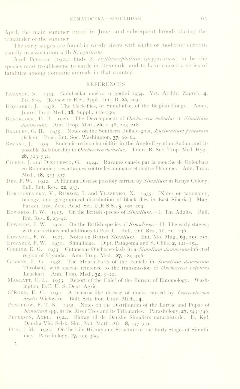 April, the main summer brood in June, and subsequent broods during the remainder of the summer. The earlv stages are found in weedy rivers with slight or moderate eurrent, usually in association with S. cquinu>n. Axel Peterson 11924'; finds A. erythrocephalnm (argyreatum to be the species most troublesome to cattle in Denmark, and to have caused a series of fatalities among domestic animals in that country. REFERENCES Baranov, X. 1934. Golubacka musica 11 godini 1934. Vet. Arehiv. Zagreb, 4, l>ts. 8 9. [Review in Rev. Appl. Ent., H, 22, 203.] Beouaert, |. 1938. The black-flies, or Simuliidae, of the Belgian Congo. Ainer. Journ. Prop. Med., 18, Suppl., 116 136. Bi.acki.ock, 1). B. 1926. The Development of Onchocerca volvulus in Simulium damtiosuvi. Ann. Trop. Med., 20, 1 48, 203 218. Bradley, C. H. 1935. Notes on the Southern Buffalo-gnat, Eusimuliumpecuarum (Riley). Proc. Ent. Soc. Washington, 37, 60-64. Bryant, J. 1935. Endemic retino-choroiditis in the Anglo-Egyptian Sudan and its possible Relationship to Onchocerca volvulus. Trans. R. Soc. Trop. Med. Hyg., 28, 523-532. Ch rea, b and Dixulescu, G. 1924. Ravages causes par la mouche dc Goloubatz en Roumanie ; ses attaques contre les animaux et contre l’homme. Ann. Trop. Med., 18, 323-337. Dry, F. W. 1922. A Human Disease possibly carried by Simulium in Kenya Colony. Bull. Ent. Res., 12, 233. Dorogostaisky, V., Rubzov, I. and Vlasenko, N. 1935- [Notes on taxonomy, biology, and geographical distribution of black flies in East Siberia.] Mag. Parasit. Inst. Zool. Acad. Sci. U.R.S.S., 5. 107-204. Edwards, F. W. 1915. On the British species of Simulium.—E The Adults. Bull. Ent. Res., 6, 23-42. Edwards, F. W. 1920. On the British species of Simulium.—II. The early stages ; with corrections and additions to Part I. Bull. Ent. Res., 11, 211-246. Edwards, F. W. 1927. Notes on British Simulium. Ent. Mo. Mag., 63, 255 257. Edwards, F. W. 1931. Simuliidae. Dipt. Patagonia and S. Chile, 2, 121-154. Gibbins, E. G. 1933. Cutaneous Onchocerciasis in a Simulium dam-nosum-infected region of Uganda. Ann. Trop. Med., 27, 489-496. Gibbins, E. G. 1938. The Mouth-Parts of the Female in Simulium damnosum Theobald, with special reference to the transmission of Onchocerca volvulus Leuckart. Ann. Trop. Med., 32, 9-20. Marlatt, C. L. 1933. Report of the Chief of the Bureau of Entomology. Wash- ington, D.C. U. S. Dept. Agric. O'Roke, E. C. 1934. A malaria-like disease of ducks caused by Leucocytozoon ana!is Wickware. Bull. Sch. For. Univ. Mich., 4. Pentelow, F. T. K. 1935. Notes on the Distribution of the Larvae and Pupae of Simulium spp. in the River Tees and its Tributaries. Parasitology. 27, 543 546. Peterson, Axel. 1924. Bidrag til de Danske Simuliers naturhistorie. D. Kg]. Danska Vid. Selsk. Skr., Nat. Math. Aid.. 8, 237 341. Puri, I. M. 1925. On the Life-History and Structure of the Early Stages of Simulii- dae. Parasitology, 17, 295-369.