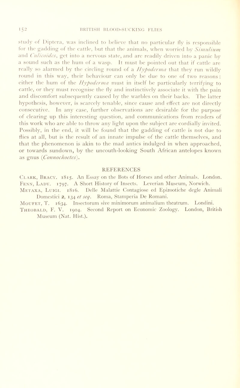 study of Diptera, was inclined to believe that no particular fly is responsible for the gadding of the cattle, but that the animals, when worried by Simulium and C ulicoides, get into a nervous state, and arc readily driven into a panic by a sound such as the hum of a wasp. It must be pointed out that if cattle are really so alarmed by the circling round of a Hypoderma that they run wildly round in this way, their behaviour can only be due to one of two reasons : either the hum of the Hypoderma must in itself be particularly terrifying to cattle, or they must recognise the fly and instinctively associate it with the pain and discomfort subsequently caused by the warbles on their backs. The latter hypothesis, however, is scarcely tenable, since cause and effect are not directly consecutive. In any case, further observations are desirable for the purpose of clearing up this interesting question, and communications from readers of this work who are able to throw any light upon the subject are cordially invited. Possibly, in the end, it will be found that the gadding of cattle is not due to dies at all, but is the result of an innate impulse of the cattle themselves, and that the phenomenon is akin to the mad antics indulged in when approached, or towards sundown, by the uncouth-looking South African antelopes known as gnus (Connochoetes). REFERENCES Clark, Bracy. 1815. An Essay on the Bots of Horses and other Animals. London. Fenn, Lady. 1797. A Short History of Insects. Leverian Museum, Norwich. Metaxa, Luigi. 1816. Delle Malattie Contagiose ed Epizootiche degle Animali Domestici 2, 134 et seq. Roma, Stamperia De Romani. Moufet, T. 1634. Insectorum sive minimorum animalium theatrum. Londini. Theobald, F. V. 1904. Second Report on Economic Zoology. London, British Museum (Nat. Hist.).