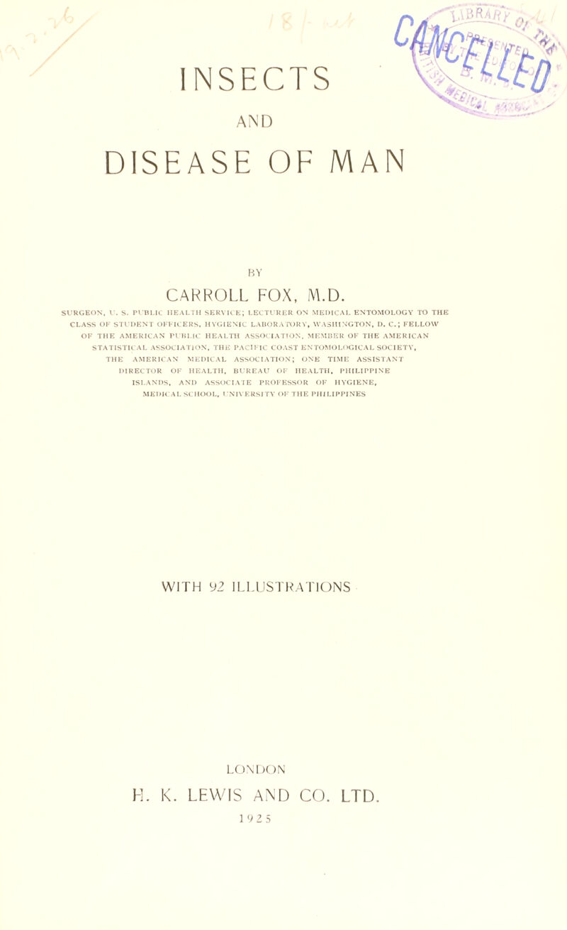 DISEASE OF MAN BY CARROLL FOX, iM.D. SVRGEON, V. S. Pl Bl.ie HEAl.TH SERVU K\ LECTURER ON MEDICAI, ENTOMOLOGY TO THE CLASS OF STUDENT OFFICERS. HYGIENIC LABORAIDRY, WASHINGTON, I). C.; FELLOW OF THE AMERICAN PUHLIC HEALTH ASSOCIATION. MEMBER OF THE AMERICAN STATISTICAL ASSOCIATION, THE PACIFIC COAST ENTOMOLOGICAL SOCIETY, THE AMERICAN MEDICAL ASSOCIATION; ONE TIME ASSISTANT DIRECTOR OF HEALTH, BUREAU OF HEALTH, PHILIPPINE ISLANDS, AND ASSOCIAIE PROFESSOR OF HYGIENE, MEDK AL SCHOOL. UNIVERSITY OF THE PHILIPPINES WITH 92 ILLUSTRATIONS LONDON H. K. LEWIS AND CO. LTD. 0 2 5