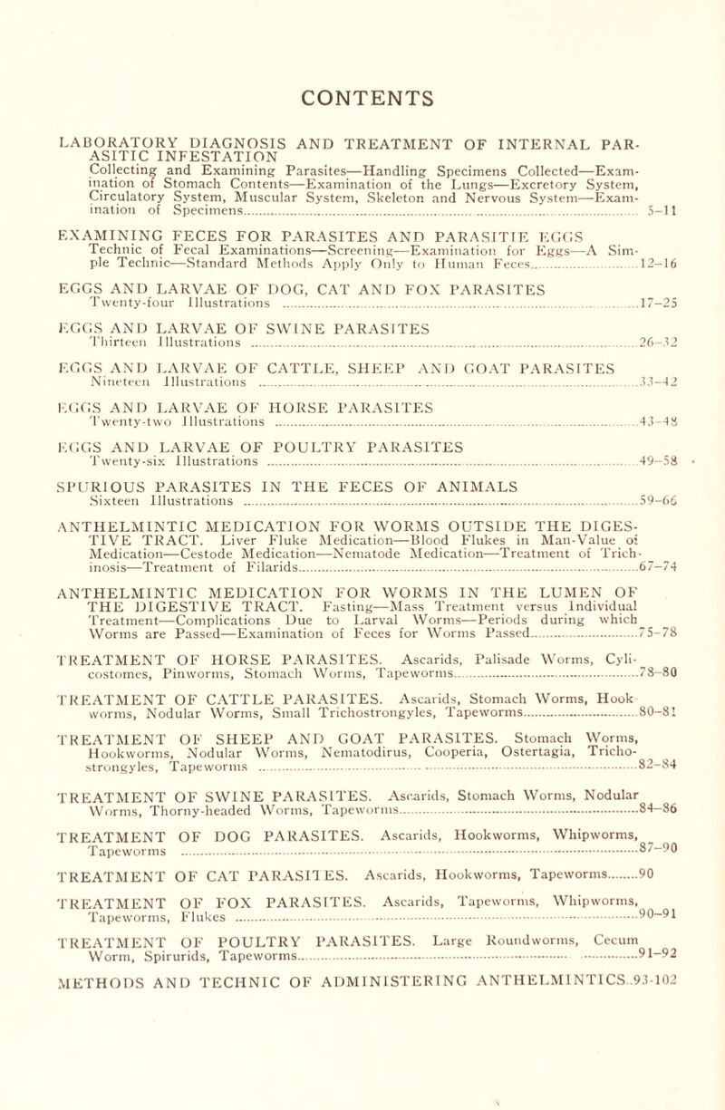 CONTENTS LABORATORY DIAGNOSIS AND TREATMENT OF INTERNAL PAR- ASITIC INFESTATION Collecting and Examining Parasites—Handling Specimens Collected-—Exam- ination of Stomach Contents—Examination of the Lungs—Excretory System, Circulatory System, Muscular System, Skeleton and Nervous System—Exam- ination of Specimens 5-11 EXAMINING FECES FOR PARASITES AND PARASITTE EGGS Technic of Fecal Examinations—Screening—Examination for Eggs—A Sim- ple Technic—Standard Methods Apply Only to Human Feces 12—16 EGGS AND LARVAE OF DOG, CAT AND FOX PARASITES Twenty-four Illustrations 17-25 EGGS AND LARVAE OF SWINE PARASITES Thirteen Illustrations 26-32 EGGS AND LARVAE OF CATTLE, SHEEP AND GOAT PARASITES Nineteen Illustrations .33-42 EGGS AND LARVAE OF HORSE PARASITES Twenty-two Illustrations 43-48 EGGS AND LARVAE OF POULTRY PARASITES Twenty-six Illustrations 49-58 SPURIOUS PARASITES IN THE FECES OF ANIMALS Sixteen Illustrations 59-66 ANTHELMINTIC MEDICATION FOR WORMS OUTSIDE THE DIGES- TIVE TRACT. Liver Fluke Medication—Blood Flukes in Man-Value of Medication—Cestode Medication—Nematode Medication—Treatment of Trich- inosis—Treatment of Filarids 67-74 ANTHELMINTIC MEDICATION FOR WORMS IN THE LUMEN OF THE DIGESTIVE TRACT. Fasting—Mass Treatment versus Individual Treatment—Complications Due to Larval Worms—Periods during whicb_ Worms are Passed—Examination of Feces for Worms Passed 75-78 TREATMENT OF HORSE PARASITES. Ascarids, Palisade Worms, Cyli- costomes, Pinworms, Stomach Worms, Tapeworms 78-80 TREATMENT OF CATTLE PARASITES. Ascarids, Stomach Worms, Hook worms, Nodular Worms, Small Trichostrongyles, Tapeworms 80-81 TREATMENT OF SHEEP AND GOAT PARASITES. Stomach Worms, Hookworms, Nodular Worms, Nematodirus, Cooperia, Ostertagia, Tricho- strongyles, Tapeworms 82-84 TREATMENT OF SWINE PARASITES. Ascarids, Stomach Worms, Nodular Worms, Thorny-headed Worms, Tapeworms 84-86 TREATMENT OF DOG PARASITES. Ascarids, Hookworms, Whipworms, Tapeworms 87-90 TREATMENT OF CAT PARASITES. Ascarids, Hookworms, Tapeworms 90 TREATMENT OF FOX PARASITES. Ascarids, Tapeworms, Whipworms, Tapeworms, Flukes 90-91 TREATMENT OF POULTRY PARASITES. Large Roundworms, Cecum Worm, Spirurids, Tapeworms.. 91-92 METHODS AND TECHNIC OF ADMINISTERING ANTHELMINTICS .93-102