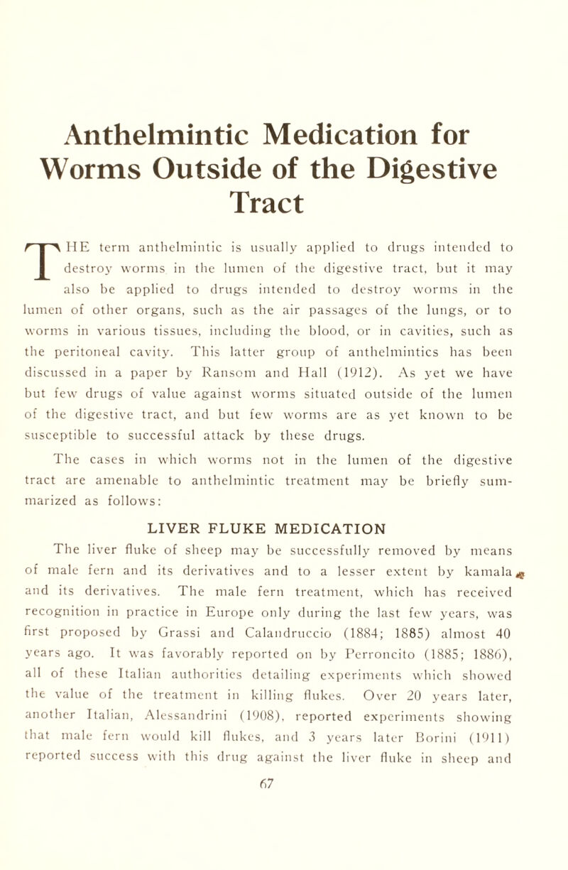 Anthelmintic Medication for Worms Outside of the Digestive Tract THE term anthelmintic is usually applied to drugs intended to destroy worms in the lumen of the digestive tract, but it may also be applied to drugs intended to destroy worms in the lumen of other organs, such as the air passages of the lungs, or to worms in various tissues, including the blood, or in cavities, such as the peritoneal cavity. This latter group of anthelmintics has been discussed in a paper by Ransom and Hall (1912). As yet we have but few drugs of value against worms situated outside of the lumen of the digestive tract, and but few worms are as yet known to be susceptible to successful attack by these drugs. The cases in which worms not in the lumen of the digestive tract are amenable to anthelmintic treatment may be briefly sum- marized as follows: LIVER FLUKE MEDICATION The liver fluke of sheep may be successfully removed by means of male fern and its derivatives and to a lesser extent by kamala and its derivatives. The male fern treatment, which has received recognition in practice in Europe only during the last few years, was first proposed by Grassi and Calandruccio (1884; 1885) almost 40 years ago. It was favorably reported on by Perroncito (1885; 1886), all of these Italian authorities detailing experiments which showed the value of the treatment in killing flukes. Over 20 years later, another Italian, Alessandrini (1908), reported experiments showing that male fern would kill flukes, and 3 years later Borini (1911) reported success with this drug against the liver fluke in sheep and *e