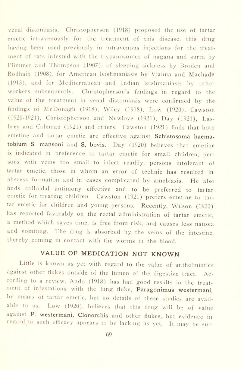 venal distcmiiasis. Christopherson (1918) proposed the use of tartar emetic intravenously for the treatment of this disease, this drug having been used previously in intravenous injections for the treat- ment of rats infested with the trypanosomes of nagana and surra by Plimmer and Thompson (1907), of sleeping sickness by Broden and Rodhain (1908), for American leishmaniasis by Vianna and Machade (1913), and for Mediterranean and Indian leishmaniasis by other workers subsequently. Christopherson’s findings in regard to the value of the treatment in venal distomiasis were confirmed by the findings of McDonagh (1918), Wiley (1918), Low (1920), Cawston (1920-1921), Christopherson and Newlove (1921), Day (1921), Las- brey and Coleman (1921) and others. Cawston (1921) finds that both emetine and tartar emetic are effective against Schistosoma haema- tobium S mansoni and S. bovis. Day (1920) believes that emetine is indicated in preference to tartar emetic for small children, per- sons with veins too small to inject readily, persons intolerant of tartar emetic, those in whom an error of technic has resulted in abscess formation and in cases complicated by amebiasis. He also finds colloidal antimony effective and to be preferred to tartar emetic for treating children. Cawston (1921) prefers emetine to tar- tar emetic for children and young persons. Recently, Wilson (1922) has reported favorably on the rectal administration of tartar emetic, a method which saves time, is free from risk, and causes less nausea and vomiting. 1 he drug is absorbed by the veins of the intestine, thereby coming in contact with the worms in the blood. VALUE OF MEDICATION NOT KNOWN Little is known as yet with regard to the value of anthelmintics against other flukes outside of the lumen of the digestive tract. Ac- cording to a review, Ando (1918) has had good results in the treat- ment of infestations with the lung fluke, Paragonimus westermani, by means of tartar emetic, but no details of these studies are avail- able to us. Low (1920), believes that this drug will he of value against P. westermani, Clonorchis and other flukes, but evidence in regard to such efficacy appears to be lacking as yet. It may be sur-