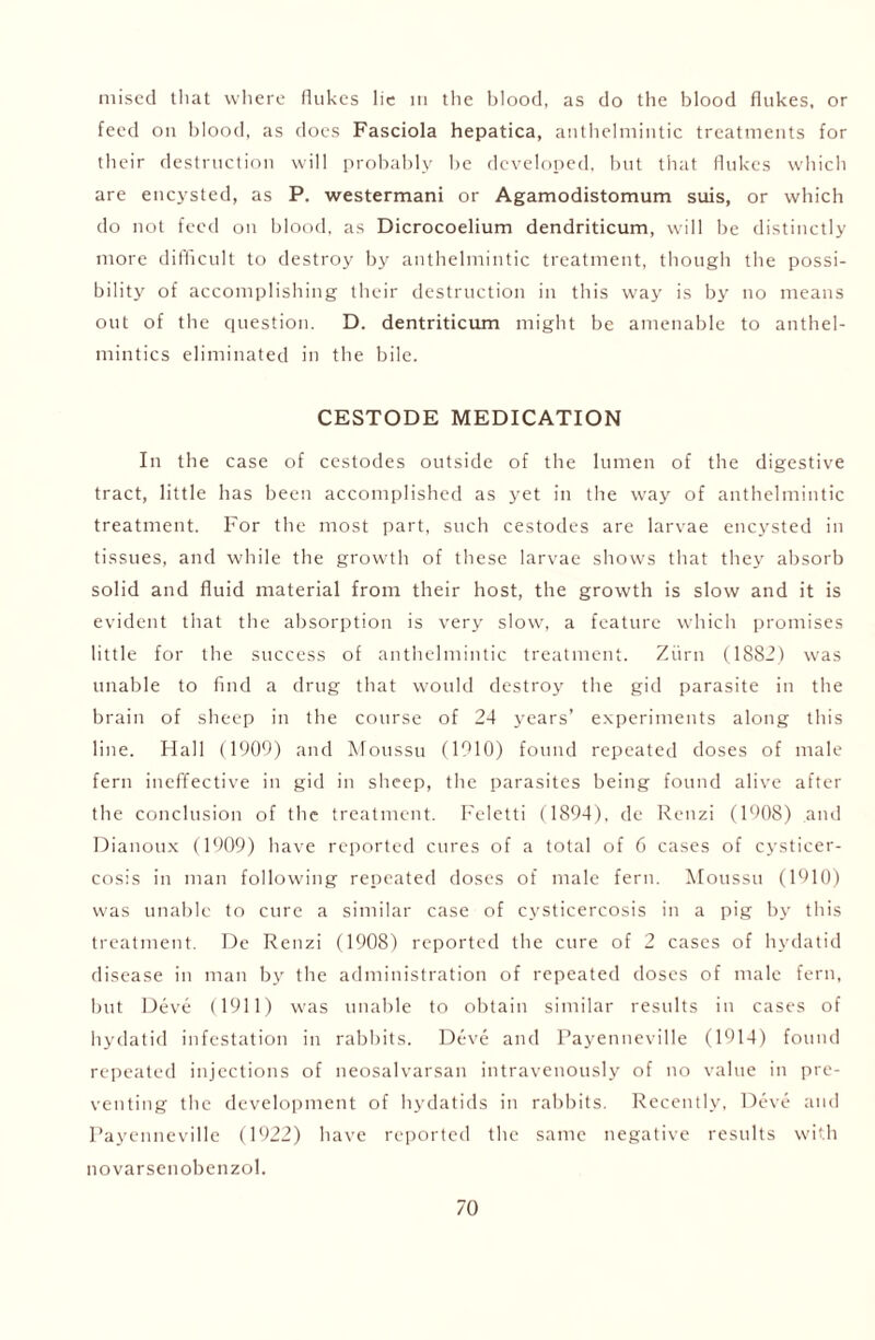 niised that where flukes lie in the blood, as do the blood flukes, or feed on blood, as does Fasciola hepatica, anthelmintic treatments for their destruction will probably be developed, but that flukes which are encysted, as P. westermani or Agamodistomum suis, or which do not feed on blood, as Dicrocoelium dendriticum, will be distinctly more difficult to destroy by anthelmintic treatment, though the possi- bility of accomplishing their destruction in this way is by no means out of the question. D. dentriticum might be amenable to anthel- mintics eliminated in the bile. CESTODE MEDICATION In the case of cestodes outside of the lumen of the digestive tract, little has been accomplished as yet in the way of anthelmintic treatment. For the most part, such cestodes are larvae encysted in tissues, and while the growth of these larvae shows that they absorb solid and fluid material from their host, the growth is slow and it is evident that the absorption is very slow, a feature which promises little for the success of anthelmintic treatment. Ziirn (1882) was unable to find a drug that would destroy the gid parasite in the brain of sheep in the course of 24 years’ experiments along this line. Hall (1909) and Moussu (1910) found repeated doses of male fern ineffective in gid in sheep, the parasites being found alive after the conclusion of the treatment. Feletti (1894), de Renzi (1908) and Dianoux (1909) have reported cures of a total of 6 cases of cysticer- cosis in man following repeated doses of male fern. Moussu (1910) was unable to cure a similar case of cysticercosis in a pig by this treatment. De Renzi (1908) reported the cure of 2 cases of hydatid disease in man by the administration of repeated doses of male fern, but Deve (1911) was unable to obtain similar results in cases of hydatid infestation in rabbits. Deve and Payenneville (1914) found repeated injections of neosalvarsan intravenously of no value in pre- venting the development of hydatids in rabbits. Recently, Deve and Payenneville (1922) have reported the same negative results with novarsenobenzol.