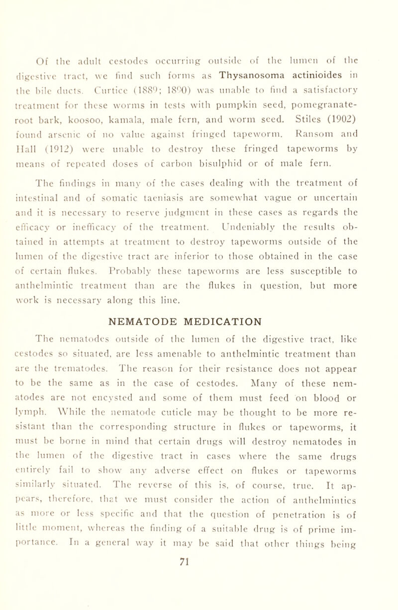 Of the adult cestodcs occurring outside of the lumen of the digestive tract, we find such forms as Thysanosoma actinioides in the bile ducts. Curtice (1889; 1890) was unable to find a satisfactory treatment for these worms in tests with pumpkin seed, pomegranate- root bark, koosoo, kamala, male fern, and worm seed. Stiles (1902) found arsenic of no value against fringed tapeworm. Ransom and Hall (1912) were unable to destroy these fringed tapeworms by means of repeated doses of carbon bisulphid or of male fern. The findings in many of the cases dealing with the treatment of intestinal and of somatic taeniasis are somewhat vague or uncertain and it is necessary to reserve judgment in these cases as regards the efficacy or inefficacy of the treatment. Undeniably the results ob- tained in attempts at treatment to destroy tapeworms outside of the lumen of the digestive tract are inferior to those obtained in the case of certain flukes. Probably these tapeworms are less susceptible to anthelmintic treatment than are the flukes in question, but more work is necessary along this line. NEMATODE MEDICATION The nematodes outside of the lumen of the digestive tract, like cestodcs so situated, are less amenable to anthelmintic treatment than are the trematodes. The reason for their resistance does not appear to be the same as in the case of cestodes. Many of these nem- atodes are not encysted and some of them must feed on blood or lymph. While the nematode cuticle may be thought to be more re- sistant than the corresponding structure in flukes or tapeworms, it must be borne in mind that certain drugs will destroy nematodes in the lumen of the digestive tract in cases where the same drugs entirely fail to show any adverse effect on flukes or tapeworms similarly situated. The reverse of this is, of course, true. It ap- pears, therefore, that we must consider the action of anthelmintics as more or less specific and that the question of penetration is of little moment, whereas the finding of a suitable drug is of prime im- portance. In a general way it may be said that other things being