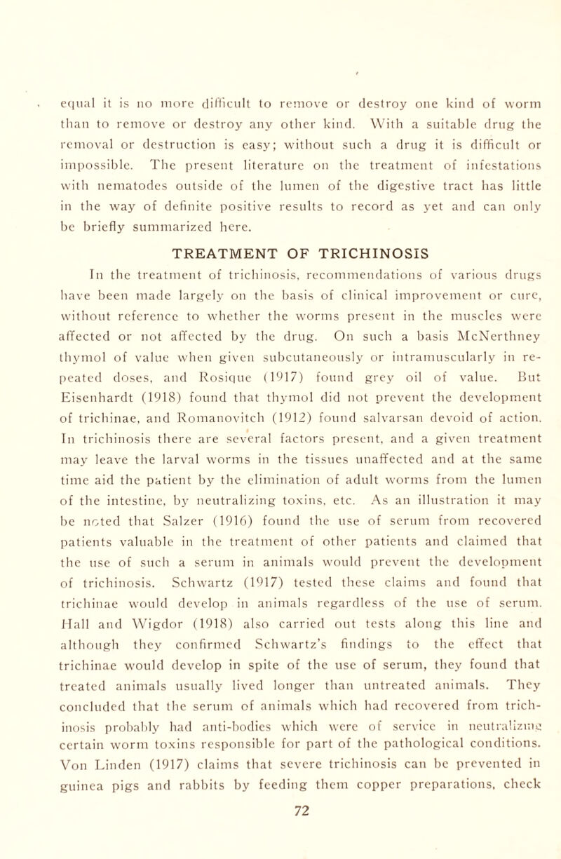 equal it is no more difficult to remove or destroy one kind of worm than to remove or destroy any other kind. With a suitable drug the removal or destruction is easy; without such a drug it is difficult or impossible. The present literature on the treatment of infestations with nematodes outside of the lumen of the digestive tract has little in the way of definite positive results to record as yet and can only be briefly summarized here. TREATMENT OF TRICHINOSIS In the treatment of trichinosis, recommendations of various drugs have been made largely on the basis of clinical improvement or cure, without reference to whether the worms present in the muscles were affected or not affected by the drug. On such a basis McNertlmey thymol of value when given subcutaneously or intramuscularly in re- peated doses, and Rosique (1917) found grey oil of value. But Eisenhardt (1918) found that thymol did not prevent the development of trichinae, and Romanovitch (1912) found salvarsan devoid of action. In trichinosis there are several factors present, and a given treatment may leave the larval worms in the tissues unaffected and at the same time aid the patient by the elimination of adult worms from the lumen of the intestine, by neutralizing toxins, etc. As an illustration it may be noted that Salzer (1916) found the use of serum from recovered patients valuable in the treatment of other patients and claimed that the use of such a serum in animals would prevent the development of trichinosis. Schwartz (1917) tested these claims and found that trichinae would develop in animals regardless of the use of serum. Hall and Wigdor (1918) also carried out tests along this line and although they confirmed Schwartz’s findings to the effect that trichinae would develop in spite of the use of serum, they found that treated animals usually lived longer than untreated animals. They concluded that the serum of animals which had recovered from trich- inosis probably had anti-bodies which were of service in neutralizing certain worm toxins responsible for part of the pathological conditions. Von Linden (1917) claims that severe trichinosis can be prevented in guinea pigs and rabbits by feeding them copper preparations, check