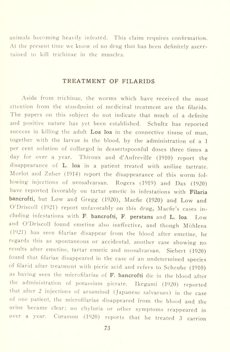 animals becoming heavily infested. This claim requires confirmation. At the present time we know of no drug that has been definitely ascer- tained to kill trichinae in the muscles. TREATMENT OF FILARIDS Aside from trichinae, the worms which have received the most attention from the standpoint of medicinal treatment are the filarids. The papers on this subject do not indicate that much of a definite and positive nature has yet been established. Schultz has reported success in killing the adult Loa loa in the connective tissue of man, together with the larvae in the blood, by the administration of a 1 per cent solution of collargol in dessertspoonful doses three times a day for over a year. Thiroux and d’Anfreville (1910) report the disappearance of L. loa in a patient treated with aniline tartrate. Morlot and Zuber (1914) report the disappearance of this worm fol- lowing injections of neosalvarsan. Rogers (1919) and Das (1920) have reported favorably on tartar emetic in infestations with Filaria bancrofti, but Low and Gregg (1920), Macfie (1920) and Low and O Driscoll (1921) report unfavorably on this drug, Macfie’s cases in- cluding infestations with F. bancrofti, F. perstans and L. loa Low and O’Driscoll found emetine also ineffective, and though Miihlens (1921) has seen filariae disappear from the blood after emetine, he regards this as spontaneous or accidental, another case showing no results after emetine, tartar emetic and neosalvarsan. Siebert (1920) found that filariae disappeared in the case of an undetermined species of filarid after treatment with picric acid and refers to Scheube (1910) as having seen the microfilariae of F. bancrofti die in the blood after the administration of potassium picrate. Ikegami (1920) reported that after 2 injections of arsaminol (Japanese salvarsan) in the case of one patient, the microfilariae disappeared from the blood and the urine became clear; no chyluria or other symptoms reappeared in over a year. Curasson (1920) reports that he treated 3 carrion