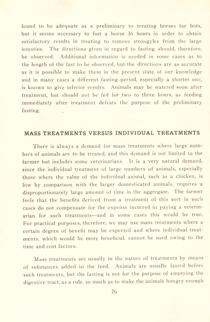 found to be adequate as a preliminary to treating horses for bots, but it seems necessary to fast a horse 36 hours in order to obtain satisfactory results in treating to remove strongyles from the large intestine. The directions given in regard to fasting should, therefore, be observed. Additional information is needed in some cases as to the length of the fast to be observed, but the directions are as accurate as it is possible to make them in the present state of our knowledge and in many cases a different fastingperiod, especially a shorter one, is known to give inferior results. Animals may be watered soon after treatment, but should not be fed for two to three hours, as feeding immediately after treatment defeats the purpose of the preliminary fasting. MASS TREATMENTS VERSUS INDIVIDUAL TREATMENTS There is always a demand for mass treatments where large num- bers of animals are to be treated, and this demand is not limited to the farmer but includes some veterinarians. It is a very natural demand, since the individual treatment of large numbers of animals, especially those where the value of the individual animal, such as a chicken, is low by comparison with the larger domesticated animals, requires a disproportionately large amount of time in the aggregate. The farmer feels that the benefits derived from a treatment of this sort in such cases do not compensate for the expense incurred in paying a veterin- arian for such treatments—and in some cases this would be true. For practical purposes, therefore, we may use mass treatments where a certain degree of benefit may be expected and where individual treat- ments, which would be more beneficial, cannot be used owing to the time and cost factors. Mass treatments are usually in the nature of treatments by means of substances added to the feed. Animals are usually fasted before such treatments, but the fasting is not for the purpose of emptying the digestive tract, as a rule, so much as to make the animals hungry enough