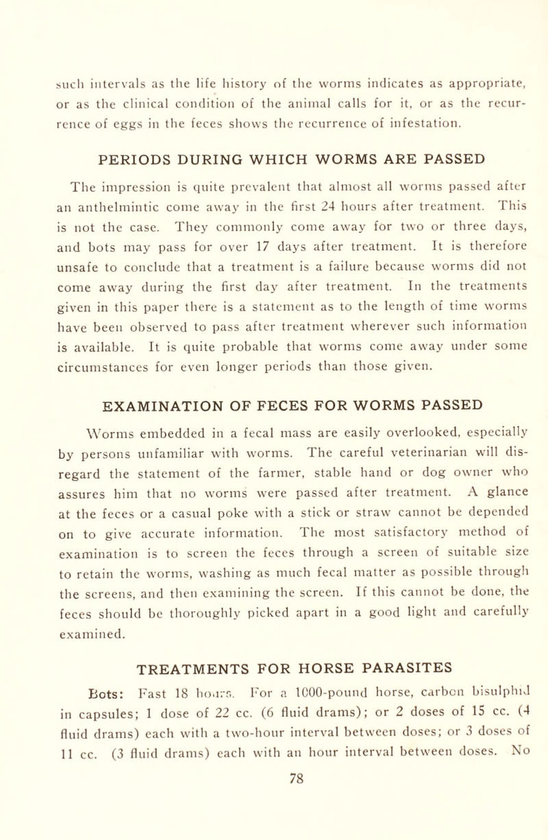 such intervals as the life history of the worms indicates as appropriate, or as the clinical condition of the animal calls for it, or as the recur- rence of eggs in the feces shows the recurrence of infestation. PERIODS DURING WHICH WORMS ARE PASSED The impression is quite prevalent that almost all worms passed after an anthelmintic come away in the first 24 hours after treatment. This is not the case. They commonly come away for two or three days, and bots may pass for over 17 days after treatment. It is therefore unsafe to conclude that a treatment is a failure because worms did not come away during the first day after treatment. In the treatments given in this paper there is a statement as to the length of time worms have been observed to pass after treatment wherever such information is available. It is quite probable that worms come away under some circumstances for even longer periods than those given. EXAMINATION OF FECES FOR WORMS PASSED Worms embedded in a fecal mass are easily overlooked, especially by persons unfamiliar with worms. The careful veterinarian will dis- regard the statement of the farmer, stable hand or dog owner who assures him that no worms were passed after treatment. A glance at the feces or a casual poke with a stick or straw cannot be depended on to give accurate information. The most satisfactory method of examination is to screen the feces through a screen of suitable size to retain the worms, washing as much fecal matter as possible through the screens, and then examining the screen. If this cannot be done, the feces should be thoroughly picked apart in a good light and carefully examined. TREATMENTS FOR HORSE PARASITES Bots: Fast 18 hours. For a 1000-pound horse, carbon bisulphid in capsules; 1 dose of 22 cc. (6 fluid drams); or 2 doses of 15 cc. (4 fluid drams) each with a two-hour interval between doses; or 3 doses of 11 cc. (3 fluid drams) each with an hour interval between doses. No