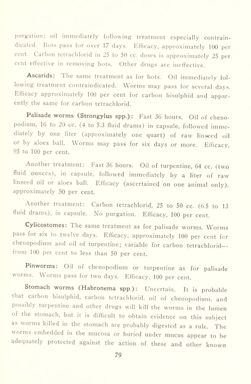 purgation, oil immediately following treatment especially contrain- dicated. Dots pass for over 17 days. Efficacy, approximately 100 per cent. Carbon tctraclilorid in 25 to 50 cc. doses is approximately 25 per cent effective in removing bots. Other drugs are ineffective. Ascarids: The same treatment as for bots. Oil immediately fol- lowing treatment contraindicated. Worms may pass for several days. Efficacy approximately 100 per cent for carbon bisulphid and appar- ently the same for carbon tetrachlorid. Palisade worms (Strongylus spp.): Fast 36 hours. Oil of cheno- podium, 16 to 20 cc. (4 to 5.3 fluid drams) in capsule, followed imme- diately by one liter (approximately one quart) of raw linseed oil or by aloes ball. Worms may pass for six days or more. Efficacy, 95 to 100 per cent. Another treatment: Fast 36 hours. Oil of turpentine, 64 cc. (two fluid ounces), in capsule, followed immediately by a liter of raw linseed oil or aloes ball. Efficacy (ascertained on one animal only), approximately 50 per cent. Another treatment: Carbon tetrachlorid, 25 to 50 cc. (6.5 to 13 fluid drams), in capsule. No purgation. Efficacy, 100 per cent. Cylicostomes: The same treatment as for palisade worms. Worms pass for six to twelve days. Efficacy, approximately 100 per cent for chenopodium and oil of turpentine; variable for carbon tetrachlorid— from 100 per cent to less than 50 per cent. Pinworms: 0:1 of chenopodium or turpentine as for palisade worms. W orms pass for two days. Efficacy, 100 per cent. Stomach worms (Habronema spp): Uncertain. It is probable that carbon bisulphid, carbon tetrachlorid, oil of chenopodium, and possibly turpentine and other drugs will kill the worms in the lumen of the stomach, but it is difficult to obtain evidence on this subject as worms killed in the stomach are probably digested as a rule. The worms embedded in the mucosa or buried under mucus appear to be adequately protected against the action of these and other known