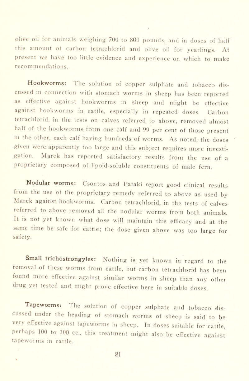 olive oil for animals weighing 700 to 800 pounds, and in doses of half this amount of carbon tetrachlorul and olive oil for yearlings. At Present we have too little evidence and experience on which to make recommendations. Hookworms: The solution of copper sulphate and tobacco dis- cussed in connection with stomach worms in sheep has been reported as effective against hookworms in sheep and might he effective against hookworms in cattle, especially in repeated doses. Carbon tetrachlorid, in the tests on calves referred to above, removed almost half of the hookworms from one calf and 99 per cent of those present in the other, each calf having hundreds of worms. As noted, the doses given were apparently too large and this subject requires more investi- gation. Marek has reported satisfactory results from the use of a proprietary composed of lipoid-soluhle constituents of male fern. Nodular worms: Csontos and Pataki report good clinical results from the use of the proprietary remedy referred to above as used by Alarek against hookworms. Carbon tetrachlorid, in the tests of calves referred to above removed all the nodular worms from both animals. It is not yet known what dose will maintain this efficacy and at the same time be safe for cattle; the dose given above was too large for safety. Small trichostrongyles: Nothing is yet known in regard to the removal of these worms from cattle, but carbon tetrachlorid has been found more effective against similar worms in sheep than any other drug yet tested and might prove effective here in suitable doses. Tapeworms: 1 he solution of copper sulphate and tobacco dis- cussed under the heading of stomach worms of sheep is said to be very effective against tapeworms in sheep. In doses suitable for cattle, perhaps 100 to 300 cc., this treatment might also be effective against tapeworms in cattle.