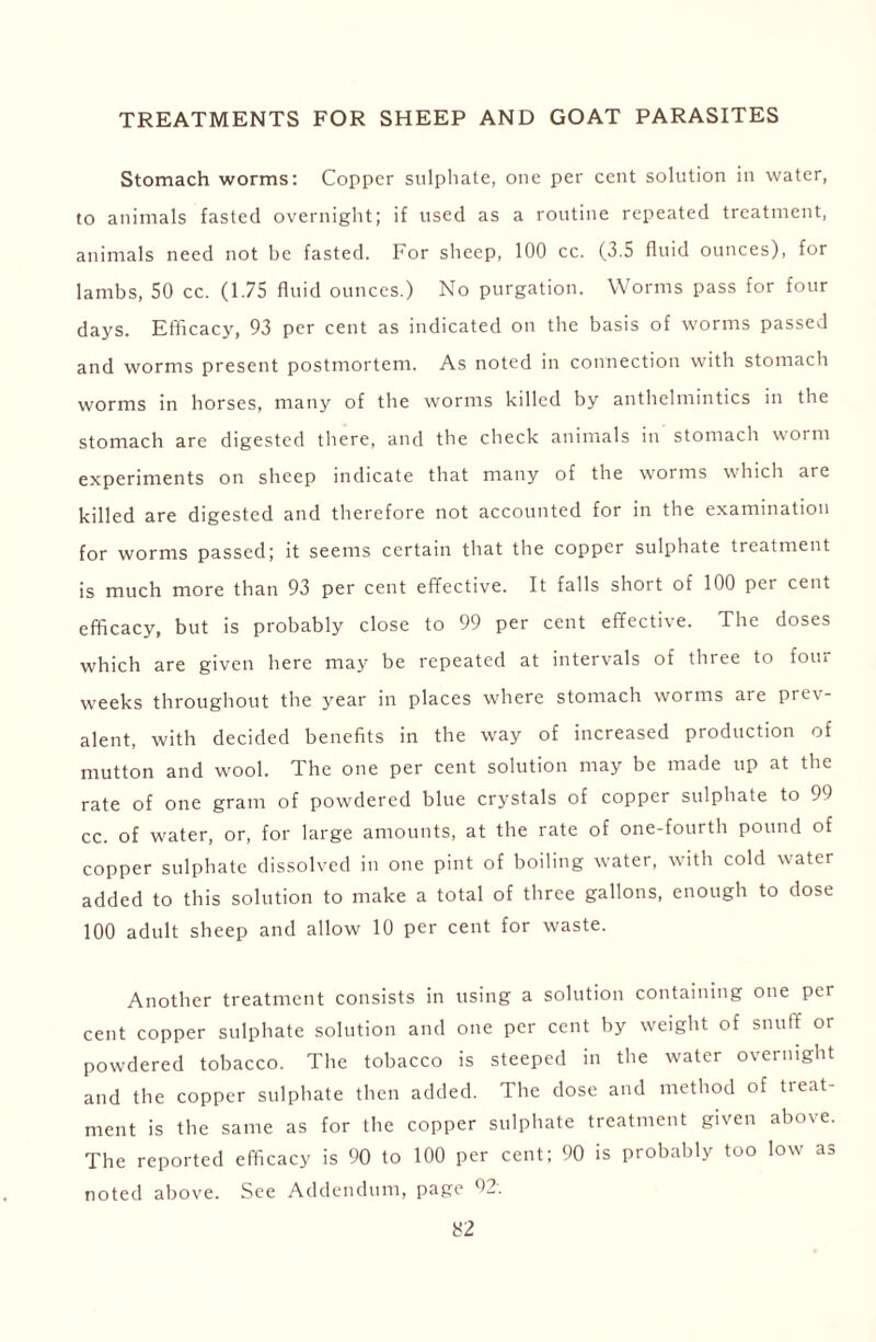 TREATMENTS FOR SHEEP AND GOAT PARASITES Stomach worms: Copper sulphate, one per cent solution in water, to animals fasted overnight; if used as a routine repeated treatment, animals need not be fasted. For sheep, 100 cc. (3.5 fluid ounces), for lambs, 50 cc. (1.75 fluid ounces.) No purgation. Worms pass for four days. Efficacy, 93 per cent as indicated on the basis of worms passed and worms present postmortem. As noted in connection with stomach worms in horses, many of the worms killed by anthelmintics in the stomach are digested there, and the check animals in stomach worm experiments on sheep indicate that many of the worms which are killed are digested and therefore not accounted for in the examination for worms passed; it seems certain that the copper sulphate treatment is much more than 93 per cent effective. It falls short of 100 per cent efficacy, but is probably close to 99 per cent effective. The doses which are given here may be repeated at intervals of three to four weeks throughout the year in places where stomach worms are prev- alent, with decided benefits in the way of increased production of mutton and wool. The one per cent solution may be made up at the rate of one gram of powdered blue crystals of copper sulphate to 91 cc. of water, or, for large amounts, at the rate of one-fourth pound of copper sulphate dissolved in one pint of boiling water, with cold water added to this solution to make a total of three gallons, enough to dose 100 adult sheep and allow 10 per cent for waste. Another treatment consists in using a solution containing one per cent copper sulphate solution and one per cent by weight of snuff or powdered tobacco. The tobacco is steeped in the water overnight and the copper sulphate then added. The dose and method of treat- ment is the same as for the copper sulphate treatment given above. The reported efficacy is 90 to 100 per cent; 90 is probably too low as noted above. See Addendum, page 02.