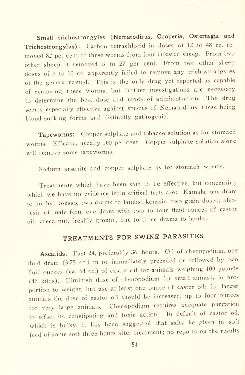 Small trichostrongyles (Nematodirus, Cooperia, Ostertagia and Trichostrongylus): Carbon tetrachlorid in doses of 12 to 48 cc. re- moved 82 per cent of these worms from four infested sheep. From two other sheep it removed 3 to 27 per cent. From two other sheep doses of 4 to 12 cc. apparently failed to remove any trichostrongyles of the genera named. This is the only drug yet reported as capable of removing these worms, but further investigations are necessary to determine the best dose and mode of administration. The drug seems especially effective against species of Nematodirus, these being blood-sucking forms and distinctly pathogenic. Tapeworms: Copper sulphate and tobacco solution as for stomach worms. Efficacy, usually 100 per cent. Copper sulphate solution alone will remove some tapeworms. Sodium arsenite and copper sulphate as for stomach worms. Treatments which have been said to be effective, but concerning which we have no evidence from critical tests are: Kamala, one dram to lambs; kousso, two drams to lambs; koussin, two grain doses; olco- resin of male fern, one dram with two to four fluid ounces of castor oil; areca nut, freshly ground, one to three drams to lambs. TREATMENTS FOR SWINE PARASITES Ascarids: Fast 24, preferably 36, hours. Oil of chenopodium, one fluid dram (3.75 cc.) in or immediately preceded or followed by two fluid ounces (ca. 64 cc.) of castor oil for animals weighing 100 pounds (45 kilos). Diminish dose of chenopodium for small animals in pro- portion to weight, but use at least one ounce of castor od; for largei animals the dose of castor oil should be increased, up to four ounces for very large animals. Chenopodium requires adequate purgation to offset its constipating and toxic action. In default of castor oil, which is bulky, it has been suggested that salts be given in soft feed of some sort three hours after treatment; no reports on the results