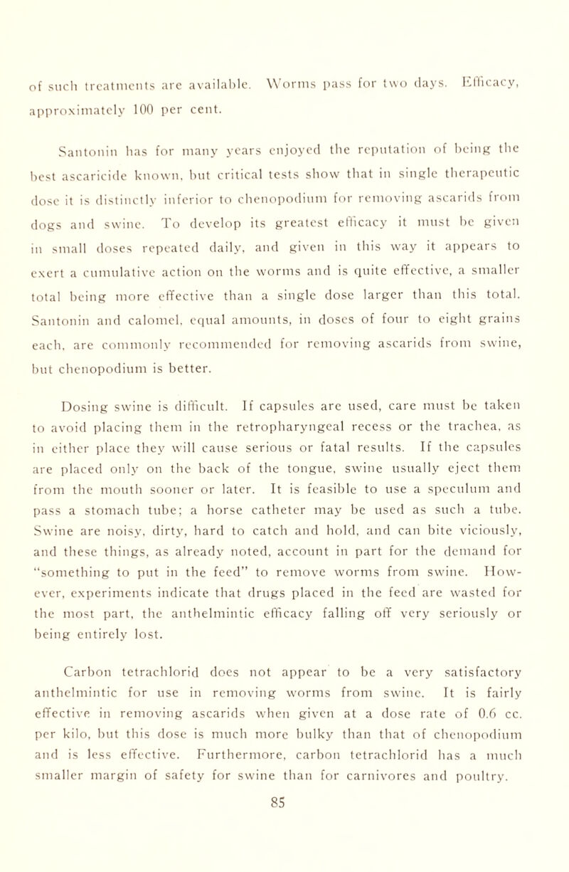 of such treatments are available. Worms pass for two clays. Efficacy, approximately 100 per cent. Santonin has for many years enjoyed the reputation of being the best ascaricide known, but critical tests show that in single therapeutic dose it is distinctly inferior to chenopodium for removing ascarids from dogs and swine. To develop its greatest efficacy it must be given in small doses repeated daily, and given in this way it appears to exert a cumulative action on the worms and is quite effective, a smaller total being more effective than a single dose larger than this total. Santonin and calomel, equal amounts, in doses of four to eight grains each, are commonly recommended for removing ascarids from swine, but chenopodium is better. Dosing swine is difficult. If capsules are used, care must be taken to avoid placing them in the retropharyngeal recess or the trachea, as in either place they will cause serious or fatal results. If the capsules are placed only on the back of the tongue, swine usually eject them from the mouth sooner or later. It is feasible to use a speculum and pass a stomach tube; a horse catheter may be used as such a tube. Swine are noisy, dirty, hard to catch and hold, and can bite viciously, and these things, as already noted, account in part for the demand for “something to put in the feed” to remove worms from swine. How- ever, experiments indicate that drugs placed in the feed are wasted for the most part, the anthelmintic efficacy falling off very seriously or being entirely lost. Carbon tetrachlorid does not appear to be a very satisfactory anthelmintic for use in removing worms from swine. It is fairly effective in removing ascarids when given at a dose rate of 0.6 cc. per kilo, hut this dose is much more bulky than that of chenopodium and is less effective. Furthermore, carbon tetrachlorid has a much smaller margin of safety for swine than for carnivores and poultry.