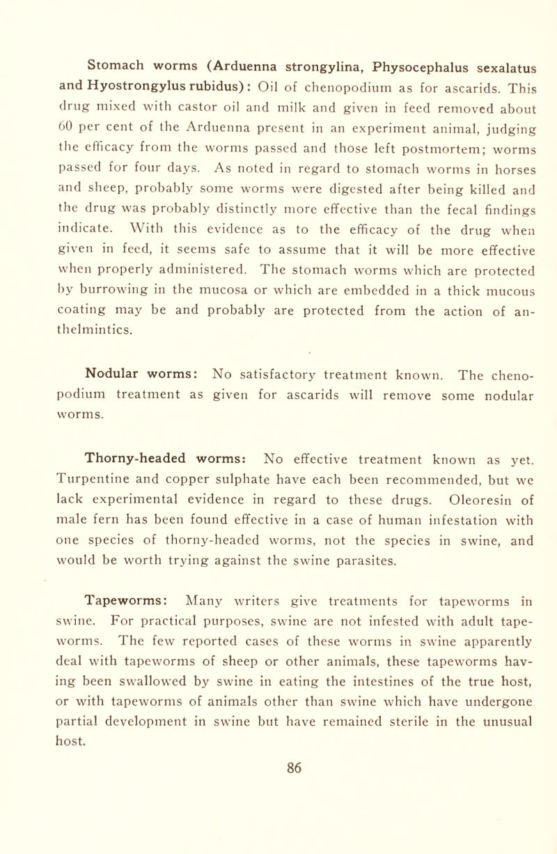 Stomach worms (Arduenna strongylina, Physocephalus sexalatus and Hyostrongylus rubidus): Oil of chenopodium as for ascarids. This drug mixed with castor oil and milk and given in feed removed about 60 per cent of the Arduenna present in an experiment animal, judging the efficacy from the worms passed and those left postmortem; worms passed for four days. As noted in regard to stomach worms in horses and sheep, probably some worms were digested after being killed and the drug was probably distinctly more effective than the fecal findings indicate. With this evidence as to the efficacy of the drug when given in feed, it seems safe to assume that it will be more effective when properly administered. The stomach worms which are protected by burrowing in the mucosa or which are embedded in a thick mucous coating may be and probably are protected from the action of an- thelmintics. Nodular worms: No satisfactory treatment known. The cheno- podium treatment as given for ascarids will remove some nodular worms. Thorny-headed worms: No effective treatment known as yet. Turpentine and copper sulphate have each been recommended, but we lack experimental evidence in regard to these drugs. Oleoresin of male fern has been found effective in a case of human infestation with one species of thorny-headed worms, not the species in swine, and would be worth trying against the swine parasites. Tapeworms: Many writers give treatments for tapeworms in swine. For practical purposes, swine are not infested with adult tape- worms. The few reported cases of these worms in swine apparently deal with tapeworms of sheep or other animals, these tapeworms hav- ing been swallowed by swine in eating the intestines of the true host, or with tapeworms of animals other than swine which have undergone partial development in swine but have remained sterile in the unusual host.