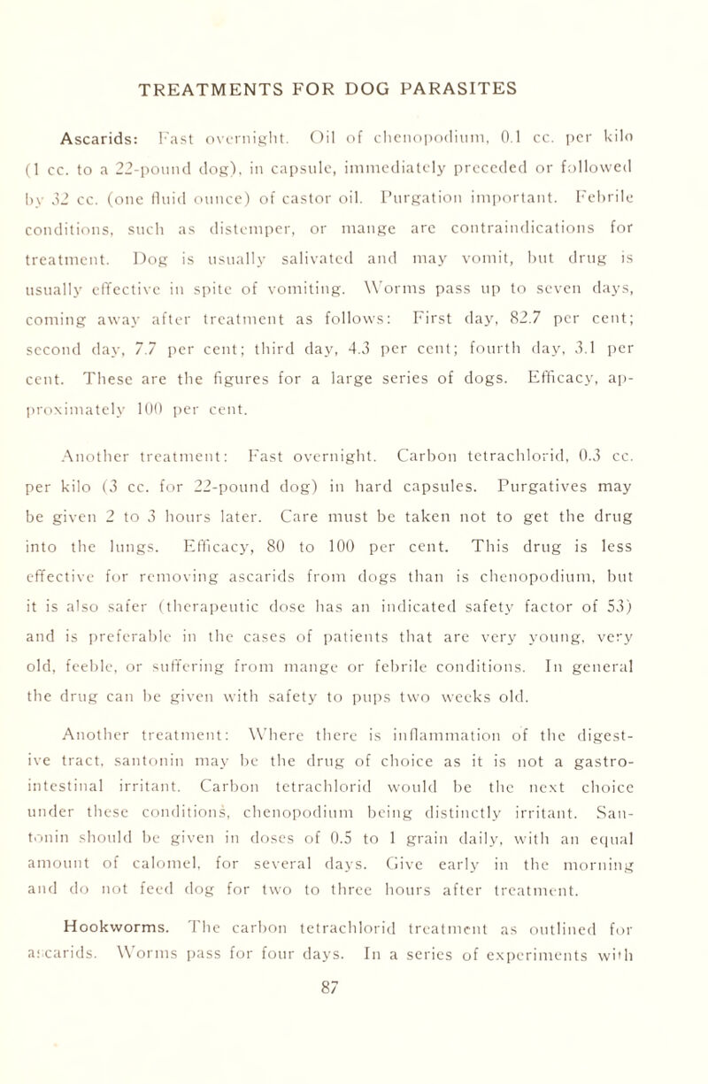 TREATMENTS FOR DOG PARASITES Ascarids: Fast overnight. Oil of chenopodium, 0.1 cc. per kilo (1 cc. to a 22-pound dog), in capsule, immediately preceded or followed by 32 cc. (one fluid ounce) of castor oil. Purgation important. Febrile conditions, such as distemper, or mange arc contraindications for treatment. Dog is usually salivated and may vomit, but drug is usually effective in spite of vomiting. Worms pass up to seven days, coming away after treatment as follows: First day, 82.7 per cent; second day, 7.7 per cent; third day, 4.3 per cent; fourth day, 3.1 per cent. These are the figures for a large series of dogs. Efficacy, ap- proximately 100 per cent. Another treatment: Fast overnight. Carbon tetrachlorid, 0.3 cc. per kilo (3 cc. for 22-pound dog) in hard capsules. Purgatives may be given 2 to 3 hours later. Care must be taken not to get the drug into the lungs. Efficacy, 80 to 100 per cent. This drug is less effective for removing ascarids from dogs than is chenopodium, hut it is also safer (therapeutic dose has an indicated safety factor of 53) and is preferable in the cases of patients that are very young, very old, feeble, or suffering from mange or febrile conditions. In general the drug can be given with safety to pups two weeks old. Another treatment: Where there is inflammation of the digest- ive tract, santonin may he the drug of choice as it is not a gastro- intestinal irritant. Carbon tetrachlorid would be the next choice under these conditions, chenopodium being distinctly irritant. San- tonin should be given in doses of 0.5 to 1 grain daily, with an equal amount of calomel, for several days. Give early in the morning and do not feed dog for two to three hours after treatment. Hookworms. The carbon tetrachlorid treatment as outlined for ascarids. Worms pass for four days. In a series of experiments with