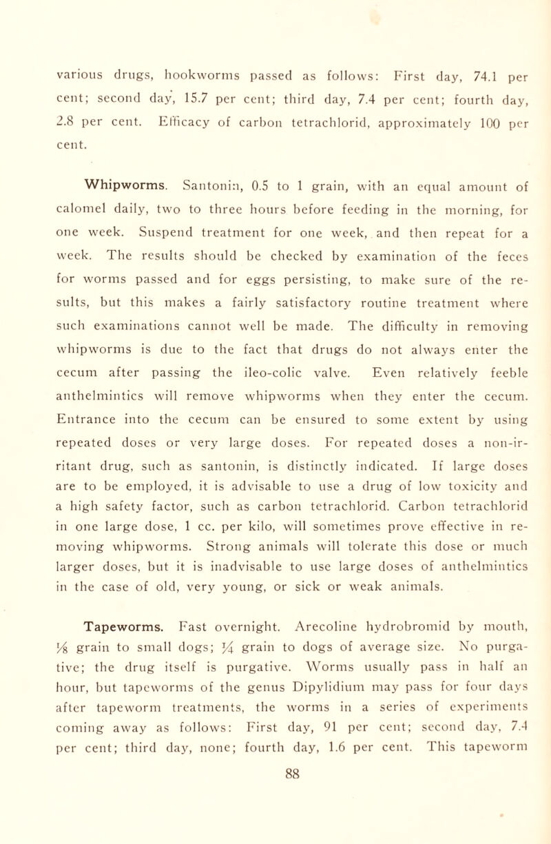 various drugs, hookworms passed as follows: First day, 74.1 per cent; second day, 15.7 per cent; third day, 7.4 per cent; fourth day, 2.8 per cent. Efficacy of carbon tetrachlorid, approximately 100 per cent. Whipworms. Santonin, 0.5 to 1 grain, with an equal amount of calomel daily, two to three hours before feeding in the morning, for one week. Suspend treatment for one week, and then repeat for a week. The results should be checked by examination of the feces for worms passed and for eggs persisting, to make sure of the re- sults, but this makes a fairly satisfactory routine treatment where such examinations cannot well be made. The difficulty in removing whipworms is due to the fact that drugs do not always enter the cecum after passing the ileo-colic valve. Even relatively feeble anthelmintics will remove whipworms when they enter the cecum. Entrance into the cecum can be ensured to some extent by using repeated doses or very large doses. For repeated doses a non-ir- ritant drug, such as santonin, is distinctly indicated. If large doses are to be employed, it is advisable to use a drug of low toxicity and a high safety factor, such as carbon tetrachlorid. Carbon tetrachlorid in one large dose, 1 cc. per kilo, will sometimes prove effective in re- moving whipworms. Strong animals will tolerate this dose or much larger doses, but it is inadvisable to use large doses of anthelmintics in the case of old, very young, or sick or weak animals. Tapeworms. Fast overnight. Arecoline hydrobromid by mouth, % grain to small dogs; grain to dogs of average size. No purga- tive; the drug itself is purgative. Worms usually pass in half an hour, but tapeworms of the genus Dipylidium may pass for four days after tapeworm treatments, the worms in a series of experiments coming away as follows: First day, 91 per cent; second day, 7.4 per cent; third day, none; fourth day, 1.6 per cent. This tapeworm