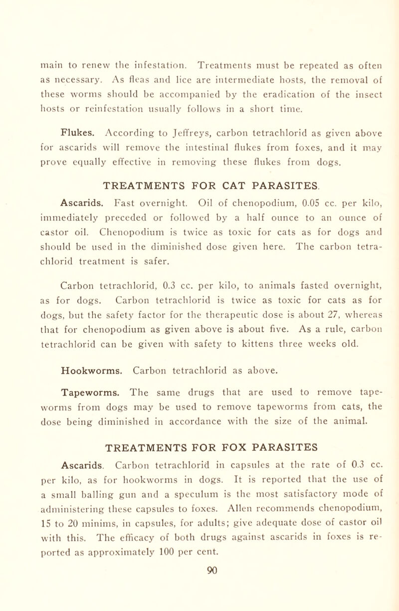 main to renew the infestation. Treatments must be repeated as often as necessary. As fleas and lice are intermediate hosts, the removal of these worms should be accompanied by the eradication of the insect hosts or reinfestation usually follows in a short time. Flukes. According to Jeffreys, carbon tetrachlorid as given above for ascarids will remove the intestinal flukes from foxes, and it may prove equally effective in removing these flukes from dogs. TREATMENTS FOR CAT PARASITES Ascarids. Fast overnight. Oil of chenopodium, 0.05 cc. per kilo, immediately preceded or followed by a half ounce to an ounce of castor oil. Chenopodium is twice as toxic for cats as for dogs and should be used in the diminished dose given here. The carbon tetra- chlorid treatment is safer. Carbon tetrachlorid, 0.3 cc. per kilo, to animals fasted overnight, as for dogs. Carbon tetrachlorid is twice as toxic for cats as for dogs, but the safety factor for the therapeutic dose is about 27, whereas that for chenopodium as given above is about five. As a rule, carbon tetrachlorid can be given with safety to kittens three weeks old. Hookworms. Carbon tetrachlorid as above. Tapeworms. The same drugs that are used to remove tape- worms from dogs may be used to remove tapeworms from cats, the dose being diminished in accordance with the size of the animal. TREATMENTS FOR FOX PARASITES Ascarids. Carbon tetrachlorid in capsules at the rate of 0.3 cc. per kilo, as for hookworms in dogs. It is reported that the use of a small balling gun and a speculum is the most satisfactory mode of administering these capsules to foxes. Allen recommends chenopodium, 15 to 20 minims, in capsules, for adults; give adequate dose of castor oil with this. The efficacy of both drugs against ascarids in foxes is re- ported as approximately 100 per cent.