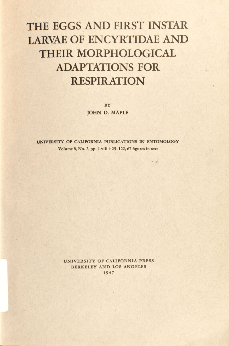 THE EGGS AND FIRST INSTAR LARVAE OF ENCYRTIDAE AND THEIR MORPHOLOGICAL ADAPTATIONS FOR RESPIRATION BY JOHN D. MAPLE UNIVERSITY OF CALIFORNIA PUBLICATIONS IN ENTOMOLOGY Volume 8, No. 2, pp. i-viii + 25-122, 67 figures in text UNIVERSITY OF CALIFORNIA PRESS BERKELEY AND LOS ANGELES 1947