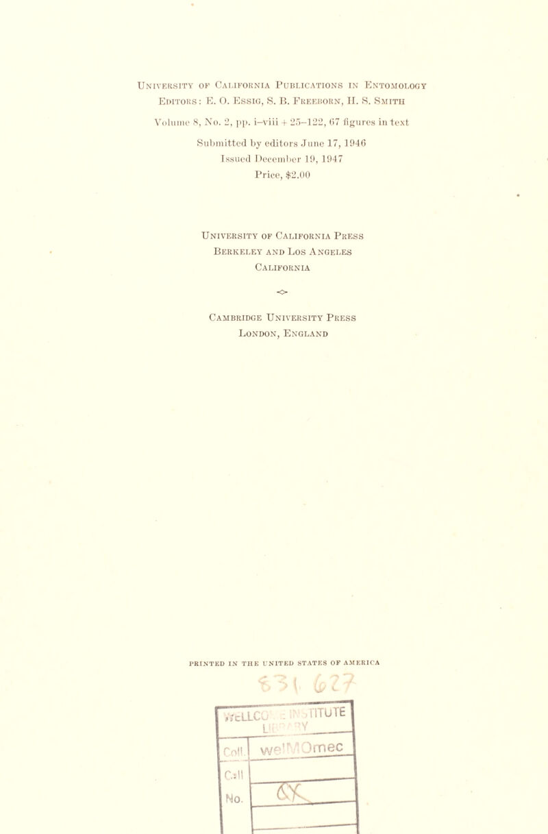 University of California Publications in Entomology Editors: E. O. Essig, S. B. Freeborn, H. S. Smith Volume 8, No. 2, pp. i-viii + 25-122, 67 figures in text Submitted by editors June 17,1946 Issued December 19, 1947 Price, $2.00 University of California Press Berkeley and Los Angeles California o Cambridge University Press London, England PRINTED IN THE UNITED STATES OF AMERICA ijcLLCIj L! .riTUTE { 'Any Co!!. wq—Qrnec Call No.