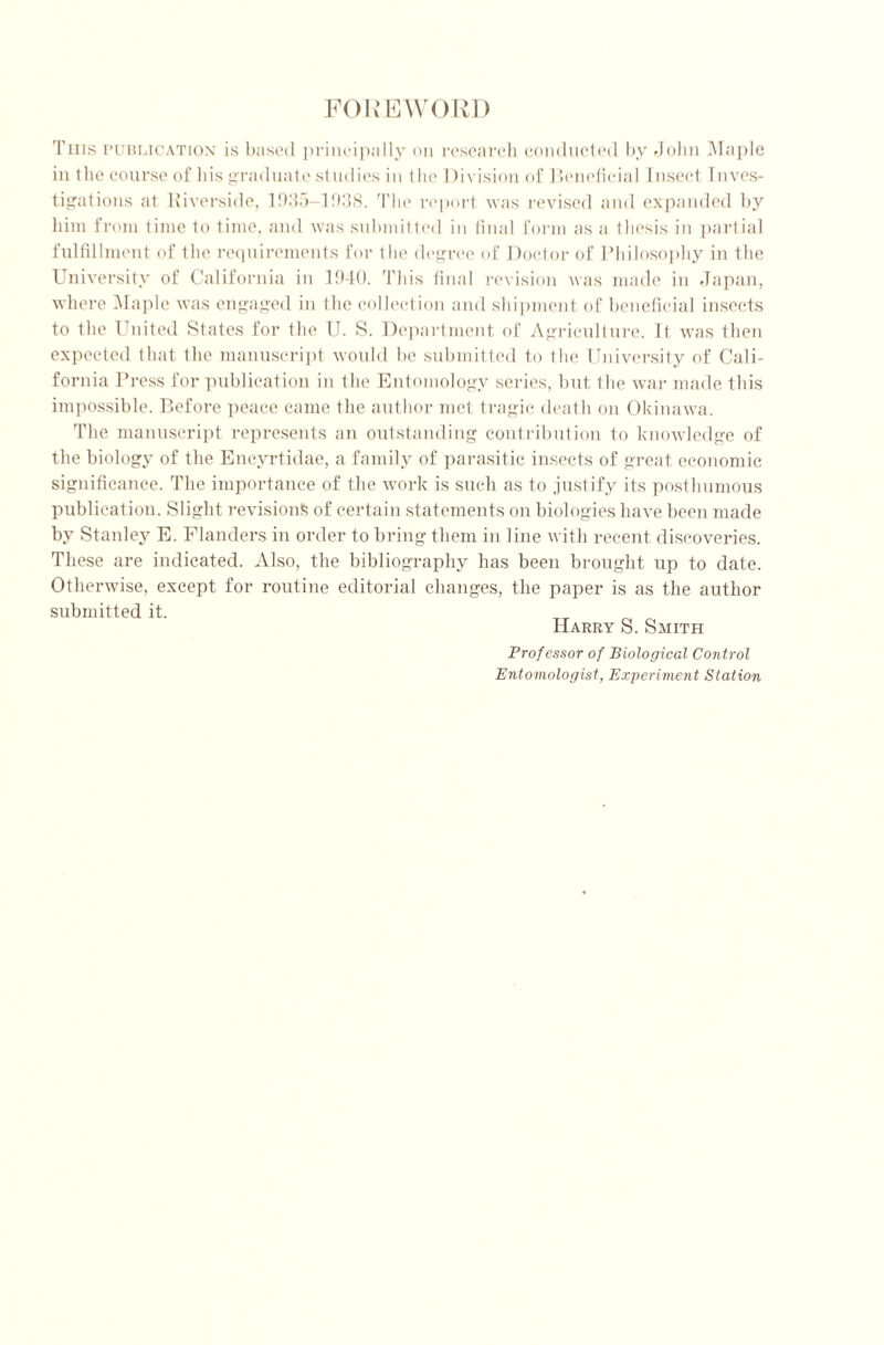 FOREWORD Tins publication is based principally on research conducted by John Maple in the course of Ids graduate studies in the Division of Beneficial Insect Inves- tigations at Riverside, 1935—1938. The report was revised and expanded by him from time to time, and was submitted in final form as a thesis in partial fulfillment of the requirements for the degree of Doctor of Philosophy in the University of California in 1940. This final revision was made in Japan, where Maple was engaged in the collection and shipment of beneficial insects to the 1 uited States for the U. S. Department of Agriculture. It was then expected that the manuscript would be submitted to the University of Cali- fornia Press for publication in the Entomology series, but the war made this impossible. Before peace came the author met tragic death on Okinawa. The manuscript represents an outstanding contribution to knowledge of the biology of the Encyrtidae, a family of parasitic insects of great economic significance. The importance of the work is such as to justify its posthumous publication. Slight revisions of certain statements on biologies have been made by Stanley E. Flanders in order to bring them in line with recent discoveries. These are indicated. Also, the bibliography has been brought up to date. Otherwise, except for routine editorial changes, the paper is as the author submitted it. Harry S. Smith Professor of Biological Control Entomologist, Experiment Station