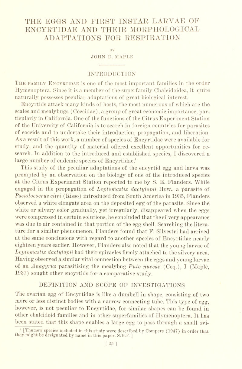 THE EGGS AND FIRST INSTAR LARVAE OF ENCYRTIDAE AND THEIR MORPHOLOGICAL ADAPTATIONS FOR RESPIRATION BY JOHN D. MAPLE INTRODUCTION The family Encyrtidae is one of the most important families in tlie order Ilymenoptera. Since it is a member of the superfamily Chalcidoidea, it quite naturally possesses peculiar adaptations of great biological interest. Encyrtids attack many kinds of hosts, the most numerous of which are the scales and mealybugs (Coecidae), a group of great economic importance, par- ticularly in California. One of the functions of the Citrus Experiment Station of the University of California is to search in foreign countries for parasites of coccids and to undertake their introduction, propagation, and liberation. As a result of this work, a number of species of Encyrtidae were available for study, and the quantity of material offered excellent opportunities for re- search. In addition to the introduced and established species, I discovered a large number of endemic species of Encyrtidae.1 This study of the peculiar adaptations of the encyrtid egg and larva was prompted by an observation on the biology of one of the introduced species at the Citrus Experiment Station reported to me by S. E. Flanders. While engaged in the propagation of Leptomastix dactylopii How., a parasite of Pseudococcus citri (Risso) introduced from South America in 1935, Flanders observed a white elongate area on the deposited egg of the parasite. Since the white or silvery color gradually, yet irregularly, disappeared when the eggs were compressed in certain solutions, he concluded that the silvery appearance was due to air contained in that portion of the egg shell. Searching the litera- ture for a similar phenomenon, Flanders found that F. Silvestri had arrived at the same conclusions with regard to another species of Encyrtidae nearly eighteen years earlier. However, Flanders also noted that the young larvae of Leptomastix dactylopii had their spiracles firmly attached to the silvery area. Having observed a similar vital connection between the eggs and young larvae of an Anagyrus parasitizing the mealybug Puto yuccae (Coq.), I (Maple, 1937) sought other encyrtids for a comparative study. DEFINITION AND SCOPE OF INVESTIGATIONS The ovarian egg of Encyrtidae is like a dumbell in shape, consisting of two more or less distinct bodies with a narrow connecting tube. This type of egg, however, is not peculiar to Encyrtidae, for similar shapes can be found in other chalcidoid families and in other superfamilies of Ilymenoptera. It has been stated that this shape enables a large egg to pass through a small ovi- 1 [The new species included in this study were described by Compere (1947) in order that they might be designated by name in this paper. S.E.F.] [25]