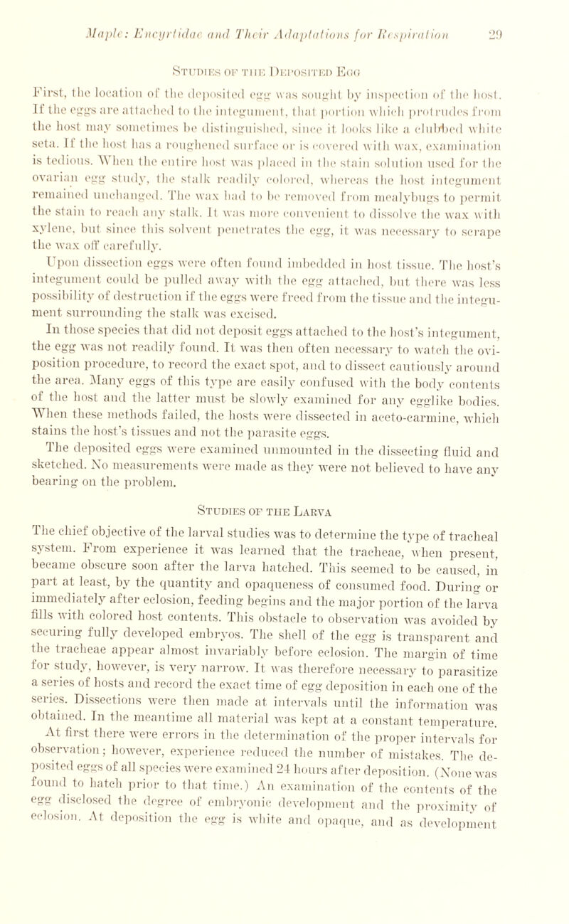 Studies of the Deposited Egg First, 1 lie location ol the deposited egg was sought by inspection of Ihe host. It the eggs are attached to the integument, that portion which prot rudes from the host may sometimes be distinguished, since it looks like a clubbed white seta. 11 the host has a roughened surface or is covered wit li wax, examination is tedious. W hen the entire host was placed in the stain solution used for the ovarian egg study, the stalk readily colored, whereas the host integument remained unchanged. The wax had to be removed from mealybugs to permit the stain to reach any stalk. It was more convenient to dissolve Ihe wax with xylene, but since this solvent penetrates the egg, it was necessary to scrape the wax off carefully. Upon dissection eggs were often found imbedded in host tissue. The host’s integument could be pulled away with the egg attached, but there was less possibility of destruction if the eggs were freed from the tissue and the integu- ment. surrounding the stalk was excised. In those species that did not deposit eggs attached to the host’s integument, the egg was not readily found. It was then often necessary to watch the ovi- position procedure, to record the exact spot, and to dissect cautiously around the area. Many eggs of this type are easily confused with the body contents of the host and the latter must be slowly examined for any egglike bodies. When these methods failed, the hosts were dissected in aceto-carmine, which stains the host’s tissues and not the parasite eggs. The deposited eggs were examined unmounted in the dissecting fluid and sketched. No measurements were made as they were not believed to have any bearing on the problem. Studies of the Larva The chief objective of the larval studies was to determine the type of tracheal system. From experience it was learned that the tracheae, when present, became obscure soon after the larva hatched. This seemed to be caused, in part at least, by the quantity and opaqueness of consumed food. During or immediately after eelosion, feeding begins and the major portion of the larva fills v ith colored host contents. This obstacle to observation was avoided by securing fully developed embryos. The shell of the egg is transparent and the tracheae appear almost invariably before eelosion. The margin of time for study, however, is very narrow. It was therefore necessary to parasitize a series of hosts and record the exact time of egg deposition in each one of the series. Dissections were then made at intervals until the information was obtained. In the meantime all material was kept at a constant temperature. At first there were errors in the determination of the proper intervals for observation; however, experience reduced the number of mistakes. The de- posited eggs of all species were examined 24 hours after deposition. (None was found to hatch prior to that time.) An examination of the contents of the egg disclosed the degree of embryonic development and the proximity of eelosion. At deposition the egg is white and opaque, and as development