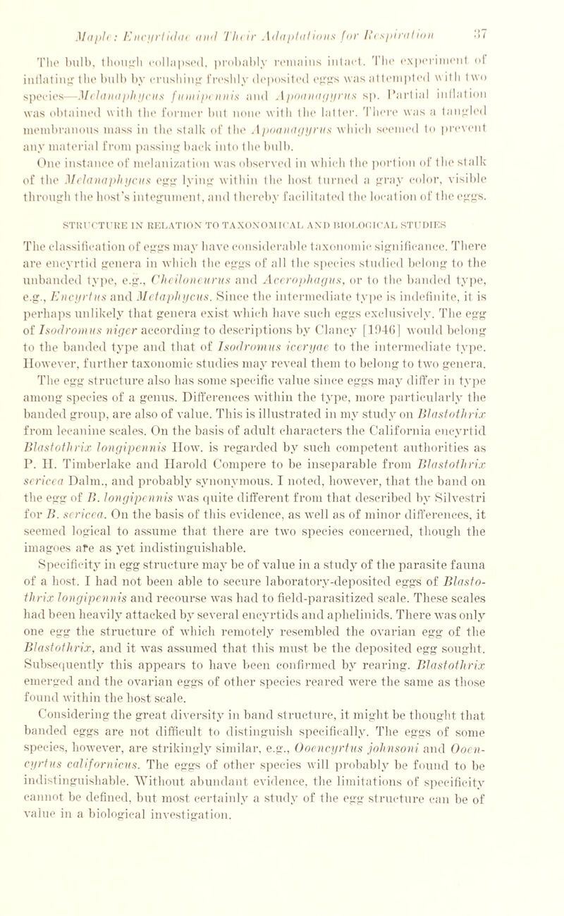 The bulb, though collapsed, probably remains intact. The experiment of inflating the bulb by crushing freshly deposited eggs was a 1 tempted with I wo species—Melanaphycus famipeunis and Apoanagyrus sp. Partial inflation was obtained with the former but none with the latter. There was a tangled membranous mass in the stalk of the Apoanagyrus which seemed to prevent any material from passing back into the bulb. One instance of melanization was observed in which the port ion of the stalk of the Melanaphycus egg lying within the host turned a gray color, visible through t he host ’s integument, and thereby facilitated the locat ion of the eggs. STRUCTURE IN RELATION TO TAXONOMICAL AND BIOLOOICAL STUDIES The classification of eggs may have considerable taxonomic significance. There are encyrtid genera in which the eggs of all the species studied belong to the unbanded type, e.g., Cheiloneurus and Acerophagus, or to the banded type, e.g., Encyrtus and Metapliycus. Since the intermediate type is indefinite, it is perhaps unlikely that genera exist which have such eggs exclusively. The egg of Isodromus niger according to descriptions by Clancy [1946] would belong to the banded type and that of Isodromus iceryae to the intermediate type. However, further taxonomic studies may reveal them to belong to two genera. The egg structure also has some specific value since eggs may differ in type among species of a genus. Differences ■within the type, more particularly the banded group, are also of value. This is illustrated in my study on Btastothrix from lecanine scales. On the basis of adult characters the California encyrtid Btastothrix longipennis How. is regarded by such competent authorities as P. II. Timberlake and Harold Compere to be inseparable from Btastothrix sericea Dalm., and probably synonymous. I noted, however, that the band on the egg of B. longipennis was cpiite different from that described by Silvestri for B. scricca. On the basis of this evidence, as well as of minor differences, it seemed logical to assume that there are two species concerned, though the imagoes afe as yet indistinguishable. Specificity in egg structure may be of value in a study of the parasite fauna of a host. I had not been able to secure laboratory-deposited eggs of Blasto- thrix longipennis and recourse was had to field-parasitized scale. These scales had been heavily attacked by several encyrtids and aphelinids. There was only one egg the structure of which remotely resembled the ovarian egg of the Btastothrix, and it was assumed that this must be the deposited egg sought. Subsequently this appears to have been confirmed by rearing. Btastothrix emerged and the ovarian eggs of other species reared were the same as those found within the host scale. Considering the great diversity in band structure, it might be thought that banded eggs are not difficult to distinguish specifically. The eggs of some species, however, are strikingly similar, e.g., Ooencyrtus johnsoni and Oocn- eyrtus californicus. The eggs of other species will probably be found to be indistinguishable. Without abundant evidence, the limitations of specificity cannot be defined, but most certainly a study of the egg structure can be of value in a biological investigation.