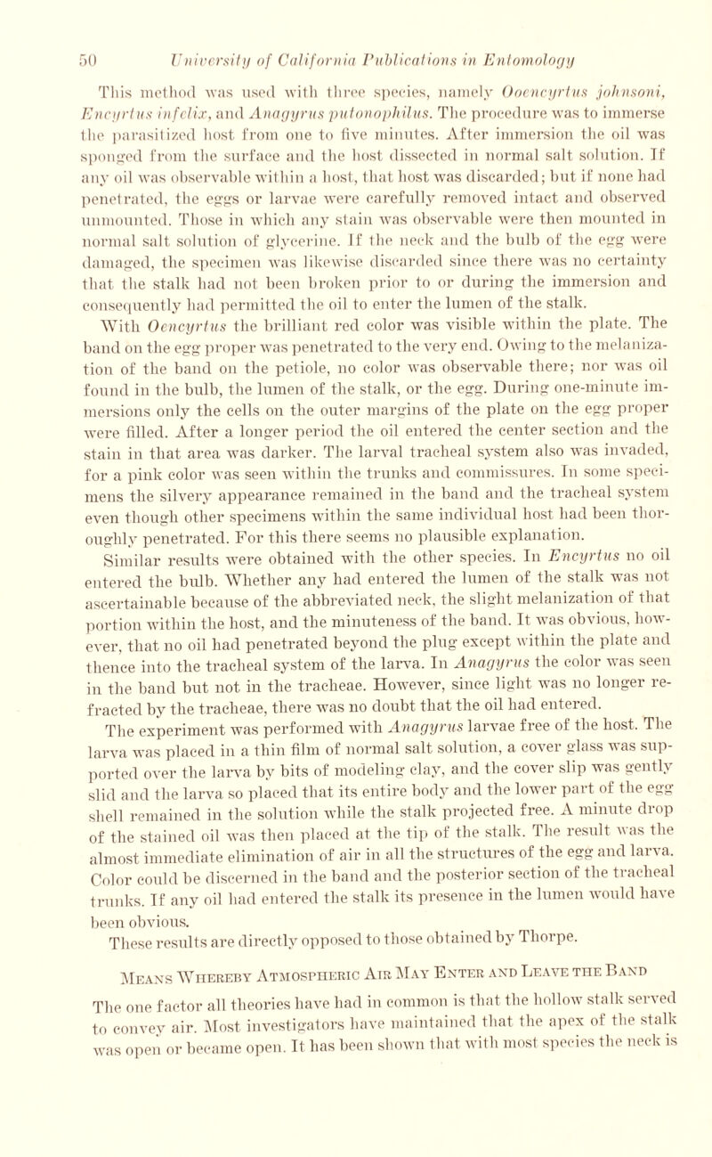 This method was used with three species, namely Ooencyrtus johnsoni, Encyrtus infelix, and Anagyrus putonophilus. The procedure was to immerse the parasitized host from one to five minutes. After immersion the oil was sponged from the surface and the host dissected in normal salt solution. If any oil was observable within a host, that host was discarded; but if none had penetrated, the eggs or larvae were carefully removed intact and observed unmounted. Those in which any stain was observable were then mounted in normal salt solution of glycerine, if the neck and the bulb of the egg were damaged, the specimen was likewise discarded since there was no certainty that the stalk had not been broken prior to or during the immersion and consequently had permitted the oil to enter the lumen of the stalk. With Oencyrtus the brilliant red color was visible within the plate. The band on the egg proper was penetrated to the very end. Owing to the metalliza- tion of the band on the petiole, no color was observable there; nor was oil found in the bulb, the lumen of the stalk, or the egg. During one-minute im- mersions only the cells on the outer margins of the plate on the egg proper were filled. After a longer period the oil entered the center section and the stain in that area was darker. The larval tracheal system also was invaded, for a pink color was seen within the trunks and commissures. In some speci- mens the silvery appearance remained in the band and the tracheal system even though other specimens within the same individual host had been thor- oughly penetrated. For this there seems no plausible explanation. Similar results were obtained with the other species. In Encyrtus no oil entered the bulb. Whether any had entered the lumen of the stalk was not ascertainable because of the abbreviated neck, the slight melanization of that portion within the host, and the minuteness of the band. It was obvious, how- ever, that no oil had penetrated beyond the plug except within the plate and thence into the tracheal system of the larva. In Anagyrus the color was seen in the band but not in the tracheae. However, since light was no longer re- fracted by the tracheae, there was no doubt that the oil had entered. The experiment was performed with Anagyrus larvae free of the host. The larva was placed in a thin film of normal salt solution, a cover glass was sup- ported over the larva by bits of modeling clay, and the cover slip was gently slid and the larva so placed that its entire body and the lower part of the egg shell remained in the solution while the stalk projected free. A minute drop of the stained oil was then placed at the tip of the stalk. The residt was the almost immediate elimination of air in all the structures of the egg and larva. Color could be discerned in the band and the posterior section of the tracheal trunks. If any oil had entered the stalk its presence in the lumen would have been obvious. These results are directly opposed to those obtained by Thorpe. Means Whereby Atmospheric Air May Enter and Leave the Band The one factor all theories have had in common is that the hollow stalk served to convey air. Most investigators have maintained that the apex of the stalk was open or became open. It has been shown that with most species the neck is